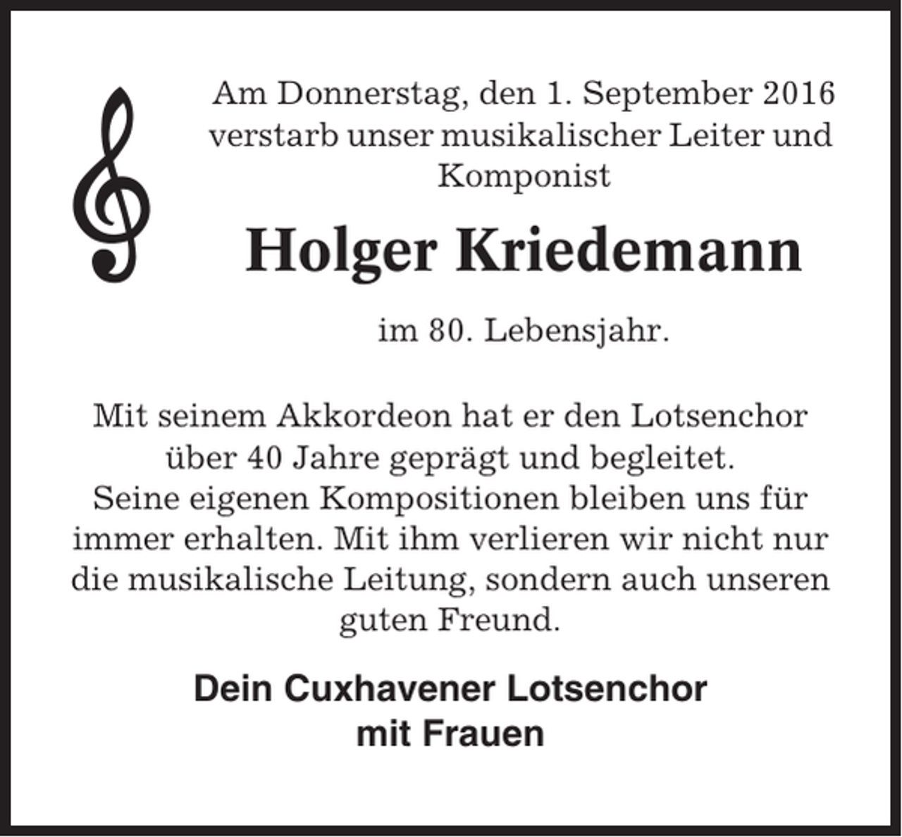 <p>Am Donnerstag, den 1. September 2016<br />verstarb unser musikalischer Leiter und<br />Komponist</p><p>Holger Kriedemann<br />im 80. Lebensjahr.<br />Mit seinem Akkordeon hat er den Lotsenchor<br />über 40 Jahre geprägt und begleitet.<br />Seine eigenen Kompositionen bleiben uns für<br />immer erhalten. Mit ihm verlieren wir nicht nur<br />die musikalische Leitung, sondern auch unseren<br />guten Freund.</p><p>Dein Cuxhavener Lotsenchor<br />mit Frauen</p>