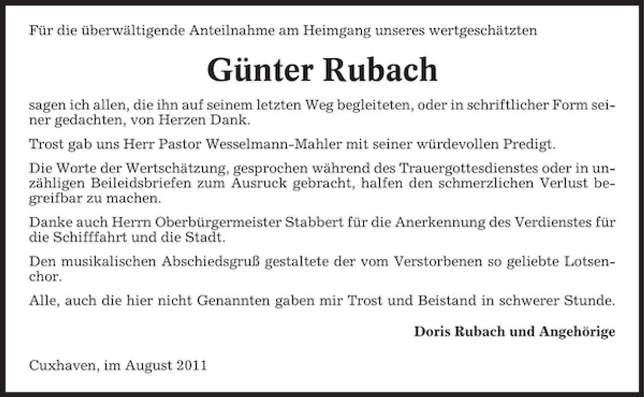 <p>Für die überwältigende Anteilnahme am Heimgang unseres wertgeschätzten</p><p>Günter Rubach<br />sagen ich allen, die ihn auf seinem letzten Weg begleiteten, oder in schriftlicher Form seiner gedachten, von Herzen Dank.<br />Trost gab uns Herr Pastor Wesselmann-Mahler mit seiner würdevollen Predigt.<br />Die Worte der Wertschätzung, gesprochen während des Trauergottesdienstes oder in unzähligen Beileidsbriefen zum Ausruck gebracht, halfen den schmerzlichen Verlust begreifbar zu machen.<br />Danke auch Herrn Oberbürgermeister Stabbert für die Anerkennung des Verdienstes für<br />die Schifffahrt und die Stadt.<br />Den musikalischen Abschiedsgruß gestaltete der vom Verstorbenen so geliebte Lotsenchor.<br />Alle, auch die hier nicht Genannten gaben mir Trost und Beistand in schwerer Stunde.<br />Doris Rubach und Angehörige<br />Cuxhaven, im August 2011</p>