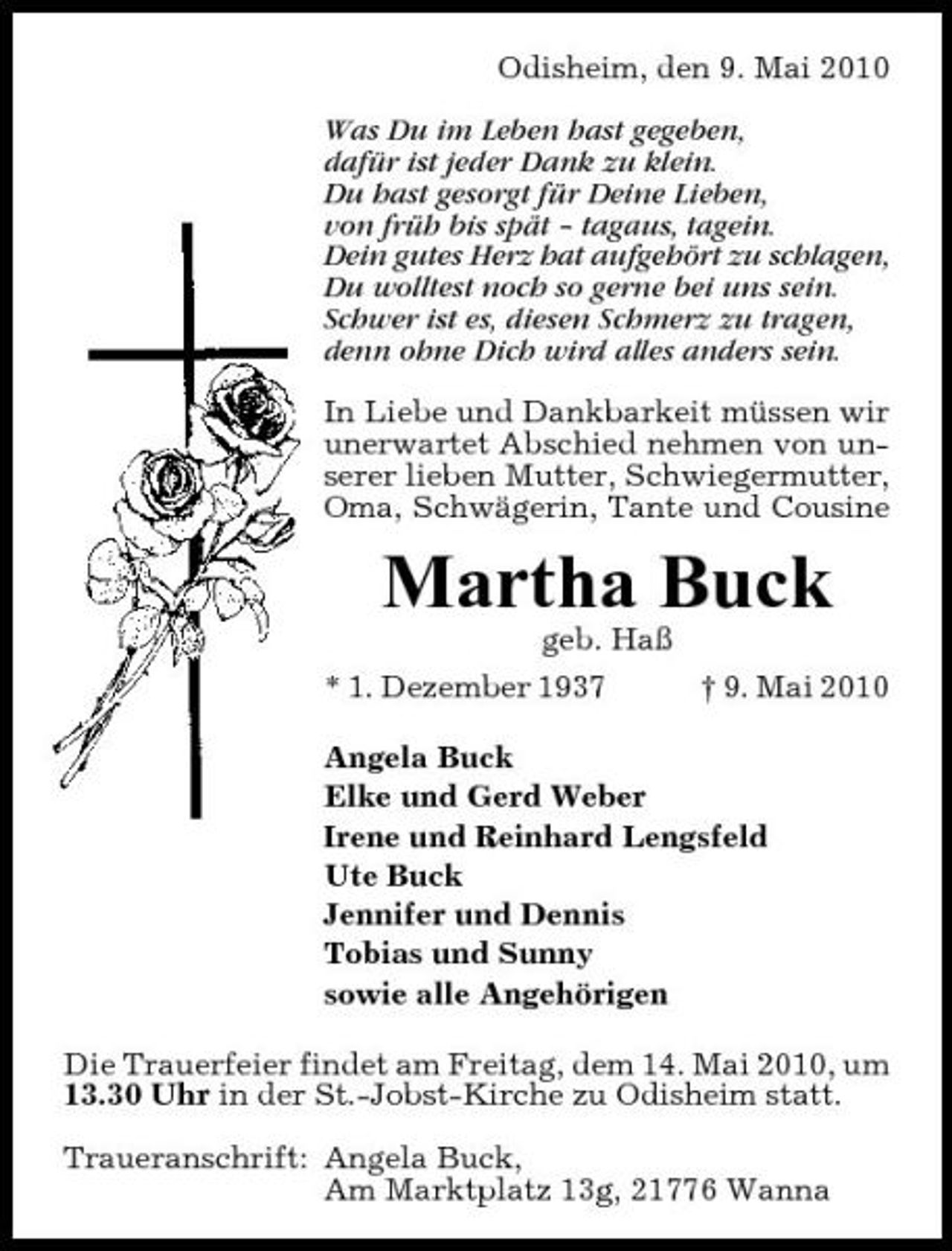 <p>Odisheim, den 9. Mai 2010 Was Du im Leben hast gegeben, dafür ist jeder Dank zu klein. Du hast gesorgt für Deine Lieben, von früh bis spät – tagaus, tagein. Dein gutes Herz hat aufgehört zu schlagen, Du wolltest noch so gerne bei uns sein. Schwer ist es, diesen Schmerz zu tragen, denn ohne Dich wird alles anders sein. In Liebe und Dankbarkeit müssen wir unerwartet Abschied nehmen von unserer lieben Mutter, Schwiegermutter, Oma, Schwägerin, Tante und Cousine</p><p>Martha Buck<br />geb. Haß * 1. Dezember 1937 † 9. Mai 2010 Angela Buck Elke und Gerd Weber Irene und Reinhard Lengsfeld Ute Buck Jennifer und Dennis Tobias und Sunny sowie alle Angehörigen Die Trauerfeier findet am Freitag, dem 14. Mai 2010, um 13.30 Uhr in der St.-Jobst-Kirche zu Odisheim statt. Traueranschrift: Angela Buck, Am Marktplatz 13g, 21776 Wanna</p>