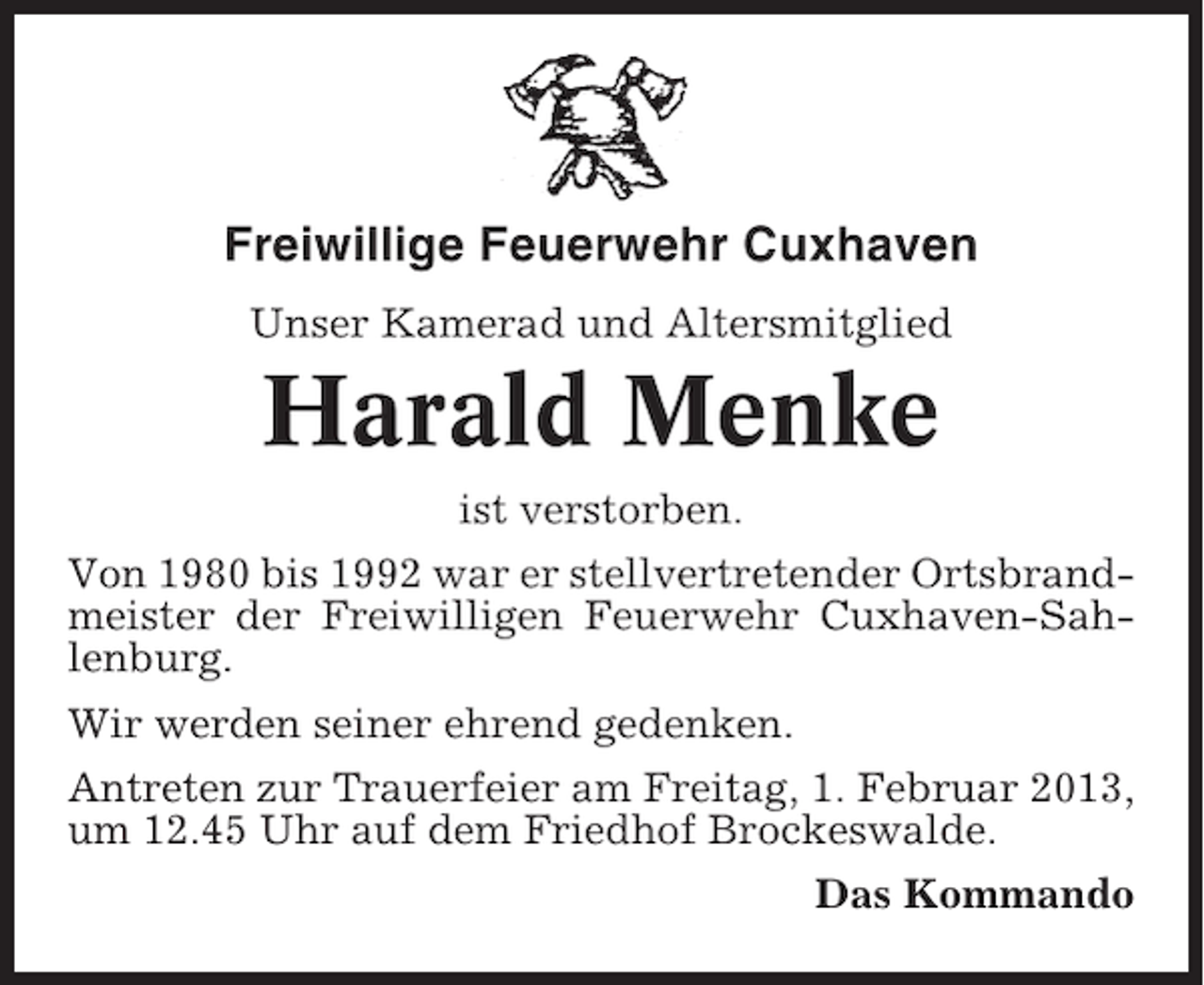 <p>Freiwillige Feuerwehr Cuxhaven<br />Unser Kamerad und Altersmitglied</p><p>Harald Menke<br />ist verstorben.<br />Von 1980 bis 1992 war er stellvertretender Ortsbrandmeister der Freiwilligen Feuerwehr Cuxhaven-Sahlenburg.<br />Wir werden seiner ehrend gedenken.<br />Antreten zur Trauerfeier am Freitag, 1. Februar 2013,<br />um 12.45 Uhr auf dem Friedhof Brockeswalde.<br />Das Kommando</p>