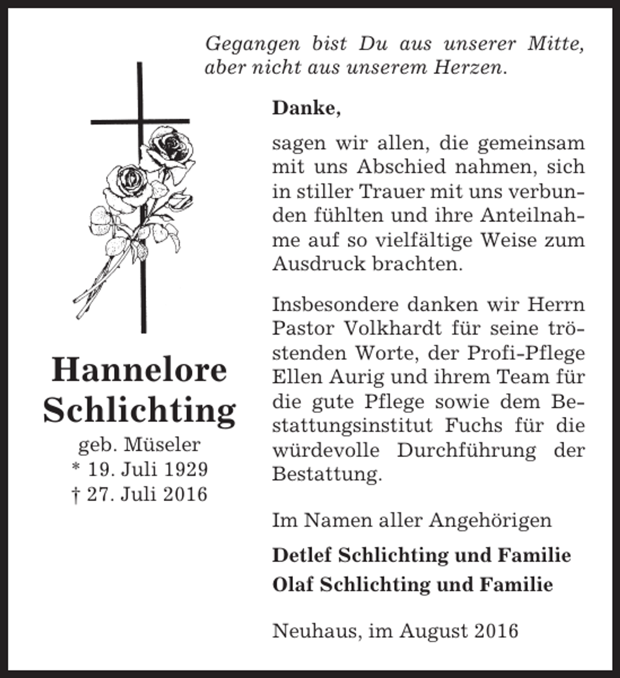 <p>Gegangen bist Du aus unserer Mitte,<br />aber nicht aus unserem Herzen.<br />Danke,<br />sagen wir allen, die gemeinsam<br />mit uns Abschied nahmen, sich<br />in stiller Trauer mit uns verbunden fühlten und ihre Anteilnahme auf so vielfältige Weise zum<br />Ausdruck brachten.</p><p>Hannelore<br />Schlichting<br />geb. Müseler<br />* 19. Juli 1929<br />† 27. Juli 2016</p><p>Insbesondere danken wir Herrn<br />Pastor Volkhardt für seine tröstenden Worte, der Profi-Pflege<br />Ellen Aurig und ihrem Team für<br />die gute Pflege sowie dem Bestattungsinstitut Fuchs für die<br />würdevolle Durchführung der<br />Bestattung.<br />Im Namen aller Angehörigen<br />Detlef Schlichting und Familie<br />Olaf Schlichting und Familie<br />Neuhaus, im August 2016</p>