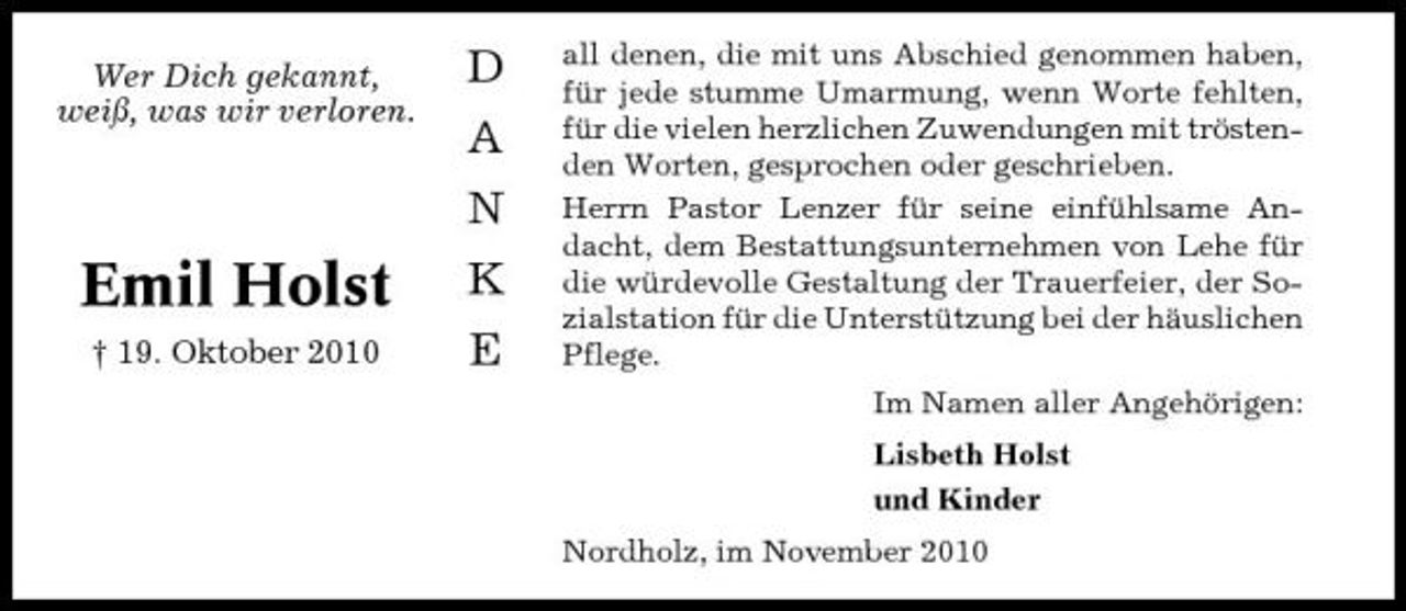 <p>Wer Dich gekannt, weiß, was wir verloren.</p><p>D A N K E</p><p>Emil Holst<br />† 19. Oktober 2010</p><p>all denen, die mit uns Abschied genommen haben, für jede stumme Umarmung, wenn Worte fehlten, für die vielen herzlichen Zuwendungen mit tröstenden Worten, gesprochen oder geschrieben. Herrn Pastor Lenzer für seine einfühlsame Andacht, dem Bestattungsunternehmen von Lehe für die würdevolle Gestaltung der Trauerfeier, der Sozialstation für die Unterstützung bei der häuslichen Pflege. Im Namen aller Angehörigen: Lisbeth Holst und Kinder Nordholz, im November 2010</p>