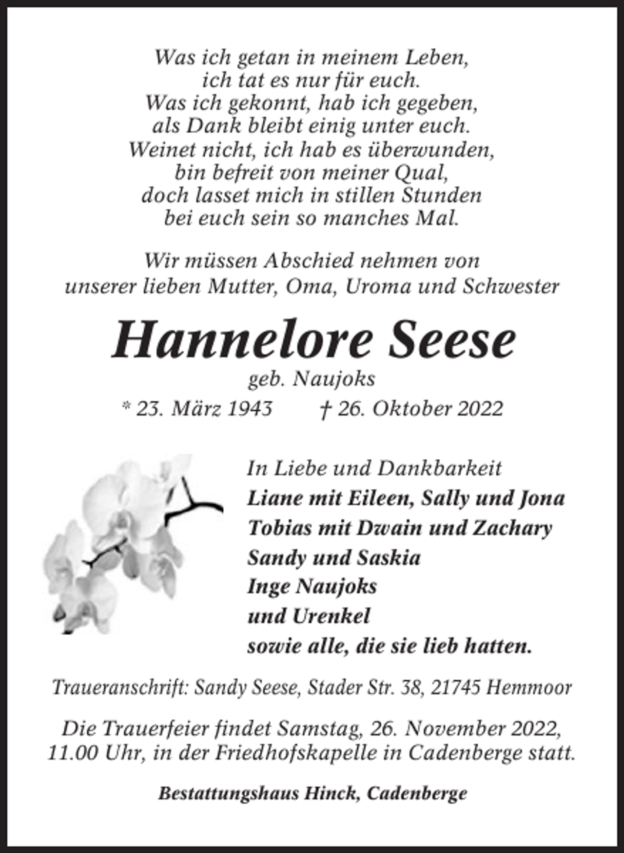 <p>Was ich getan in meinem Leben,<br />ich tat es nur für euch.<br />Was ich gekonnt, hab ich gegeben,<br />als Dank bleibt einig unter euch.<br />Weinet nicht, ich hab es überwunden,<br />bin befreit von meiner Qual,<br />doch lasset mich in stillen Stunden<br />bei euch sein so manches Mal.<br />Wir müssen Abschied nehmen von<br />unserer lieben Mutter, Oma, Uroma und Schwester</p><p>Hannelore Seese<br />geb. Naujoks<br />* 23. März 1943<br />† 26. Oktober 2022<br />In Liebe und Dankbarkeit<br />Liane mit Eileen, Sally und Jona<br />Tobias mit Dwain und Zachary<br />Sandy und Saskia<br />Inge Naujoks<br />und Urenkel<br />sowie alle, die sie lieb hatten.<br />Traueranschrift: Sandy Seese, Stader Str. 38, 21745 Hemmoor<br />Die Trauerfeier findet Samstag, 26. November 2022,<br />11.00 Uhr, in der Friedhofskapelle in Cadenberge statt.<br />Bestattungshaus Hinck, Cadenberge</p>