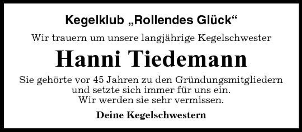 <p>Kegelklub „Rollendes Glück“<br />Wir trauern um unsere langjährige Kegelschwester</p><p>Hanni Tiedemann<br />Sie gehörte vor 45 Jahren zu den Gründungsmitgliedern und setzte sich immer für uns ein. Wir werden sie sehr vermissen. Deine Kegelschwestern</p>