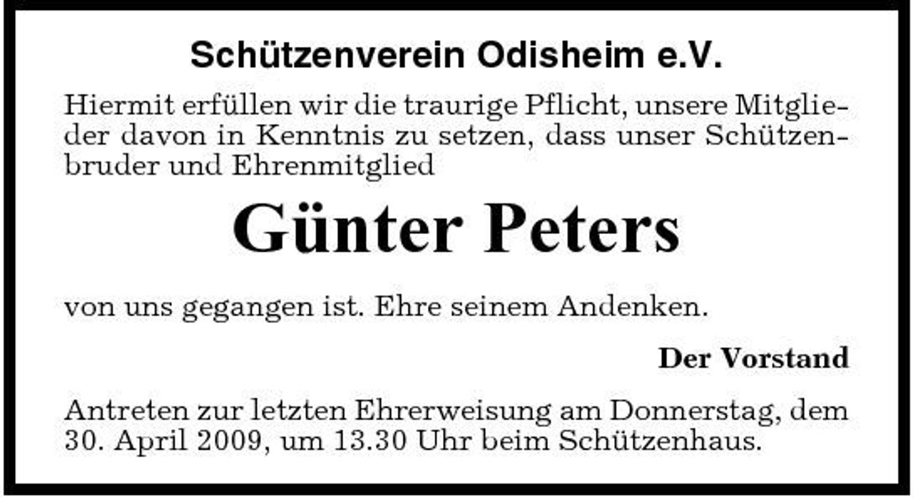 <p>Schützenverein Odisheim e.V.<br />Hiermit erfüllen wir die traurige Pflicht, unsere Mitglieder davon in Kenntnis zu setzen, dass unser Schützenbruder und Ehrenmitglied</p><p>Günter Peters<br />von uns gegangen ist. Ehre seinem Andenken. Der Vorstand Antreten zur letzten Ehrerweisung am Donnerstag, dem 30. April 2009, um 13.30 Uhr beim Schützenhaus.</p>