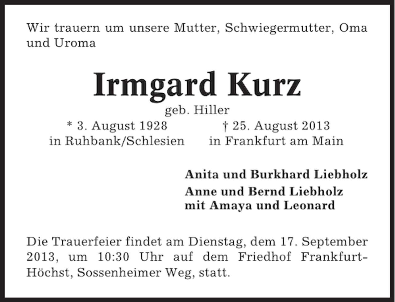 <p>Wir trauern um unsere Mutter, Schwiegermutter, Oma<br />und Uroma</p><p>Irmgard Kurz<br />geb. Hiller<br />* 3. August 1928<br />† 25. August 2013<br />in Ruhbank/Schlesien<br />in Frankfurt am Main<br />Anita und Burkhard Liebholz<br />Anne und Bernd Liebholz<br />mit Amaya und Leonard<br />Die Trauerfeier findet am Dienstag, dem 17. September<br />2013, um 10:30 Uhr auf dem Friedhof FrankfurtHöchst, Sossenheimer Weg, statt.</p>