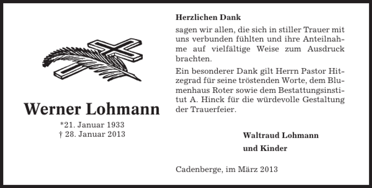 <p>Herzlichen Dank<br />sagen wir allen, die sich in stiller Trauer mit<br />uns verbunden fühlten und ihre Anteilnahme auf vielfältige Weise zum Ausdruck<br />brachten.</p><p>Werner Lohmann<br />*21. Januar 1933<br />† 28. Januar 2013</p><p>Ein besonderer Dank gilt Herrn Pastor Hitzegrad für seine tröstenden Worte, dem Blumenhaus Roter sowie dem Bestattungsinstitut A. Hinck für die würdevolle Gestaltung<br />der Trauerfeier.<br />Waltraud Lohmann<br />und Kinder<br />Cadenberge, im März 2013</p>