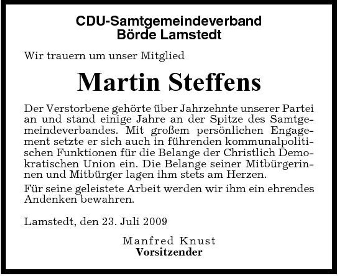 <p>CDU-Samtgemeindeverband Börde Lamstedt<br />Wir trauern um unser Mitglied</p><p>Martin Steffens<br />Der Verstorbene gehörte über Jahrzehnte unserer Partei an und stand einige Jahre an der Spitze des Samtgemeindeverbandes. Mit großem persönlichen Engagement setzte er sich auch in führenden kommunalpolitischen Funktionen für die Belange der Christlich Demokratischen Union ein. Die Belange seiner Mitbürgerinnen und Mitbürger lagen ihm stets am Herzen. Für seine geleistete Arbeit werden wir ihm ein ehrendes Andenken bewahren. Lamstedt, den 23. Juli 2009 Ma n fr ed Knust Vorsitzender</p>