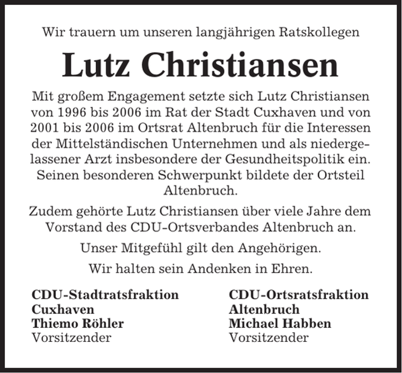 <p>Wir trauern um unseren langjährigen Ratskollegen</p><p>Lutz Christiansen<br />Mit großem Engagement setzte sich Lutz Christiansen<br />von 1996 bis 2006 im Rat der Stadt Cuxhaven und von<br />2001 bis 2006 im Ortsrat Altenbruch für die Interessen<br />der Mittelständischen Unternehmen und als niedergelassener Arzt insbesondere der Gesundheitspolitik ein.<br />Seinen besonderen Schwerpunkt bildete der Ortsteil<br />Altenbruch.<br />Zudem gehörte Lutz Christiansen über viele Jahre dem<br />Vorstand des CDU-Ortsverbandes Altenbruch an.<br />Unser Mitgefühl gilt den Angehörigen.<br />Wir halten sein Andenken in Ehren.<br />CDU-Stadtratsfraktion<br />Cuxhaven<br />Thiemo Röhler<br />Vorsitzender</p><p>CDU-Ortsratsfraktion<br />Altenbruch<br />Michael Habben<br />Vorsitzender</p>