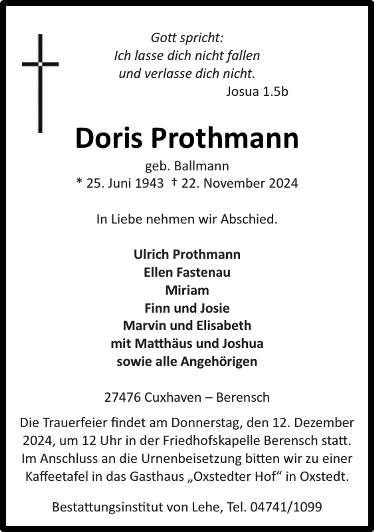 <p>Gott spricht:<br />Ich lasse dich nicht fallen<br />und verlasse dich nicht.<br />Josua 1.5b</p><p>Doris Prothmann<br />geb. Ballmann<br />* 25. Juni 1943 † 22. November 2024<br />In Liebe nehmen wir Abschied.<br />Ulrich Prothmann<br />Ellen Fastenau<br />Miriam<br />Finn und Josie<br />Marvin und Elisabeth<br />mit Matthäus und Joshua<br />sowie alle Angehörigen<br />27476 Cuxhaven – Berensch<br />Die Trauerfeier ﬁndet am Donnerstag, den 12. Dezember<br />2024, um 12 Uhr in der Friedhofskapelle Berensch statt.<br />Im Anschluss an die Urnenbeisetzung bitten wir zu einer<br />Kaﬀeetafel in das Gasthaus „Oxstedter Hof“ in Oxstedt.<br />Bestattungsinstitut von Lehe, Tel. 04741/1099</p>