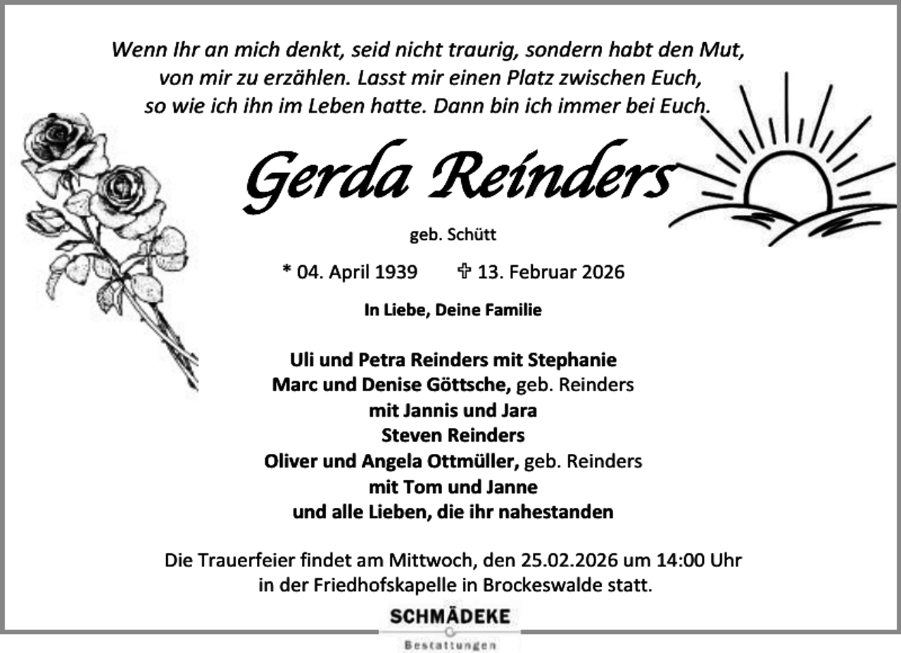 <p>Wenn Ihr an mich denkt, seid nicht traurig, sondern habt den Mut,<br />von mir zu erzählen. Lasst mir einen Platz zwischen Euch,<br />so wie ich ihn im Leben hatte. Dann bin ich immer bei Euch.</p><p>Gerda Reinders<br />geb. Schütt</p><p>* 04. April 1939</p><p> 13. Februar 2026</p><p>In Liebe, Deine Familie</p><p>Uli und Petra Reinders mit Stephanie<br />Marc und Denise Göttsche, geb. Reinders<br />mit Jannis und Jara<br />Steven Reinders<br />Oliver und Angela Ottmüller, geb. Reinders<br />mit Tom und Janne<br />und alle Lieben, die ihr nahestanden<br />Die Trauerfeier findet am Mittwoch, den 25.02.2026 um 14:00 Uhr<br />in der Friedhofskapelle in Brockeswalde statt.</p>