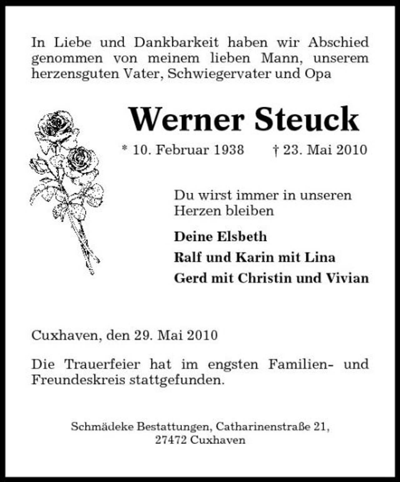 <p>In Liebe und Dankbarkeit haben wir Abschied genommen von meinem lieben Mann, unserem herzensguten Vater, Schwiegervater und Opa</p><p>Werner Steuck<br />* 10. Februar 1938 † 23. Mai 2010 Du wirst immer in unseren Herzen bleiben Deine Elsbeth Ralf und Karin mit Lina Gerd mit Christin und Vivian</p><p>Cuxhaven, den 29. Mai 2010 Die Trauerfeier hat im engsten Familien- und Freundeskreis stattgefunden.<br />Schmädeke Bestattungen, Catharinenstraße 21, 27472 Cuxhaven</p>