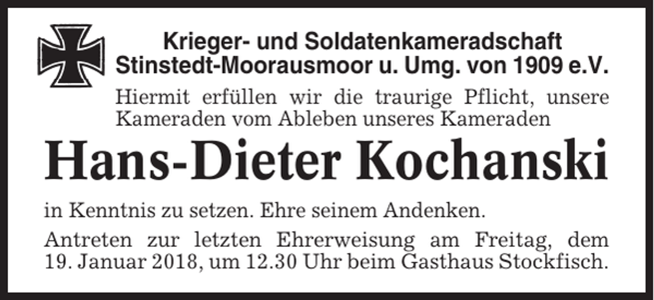 <p>Krieger- und Soldatenkameradschaft<br />Stinstedt-Moorausmoor u. Umg. von 1909 e.V.<br />Hiermit erfüllen wir die traurige Pflicht, unsere<br />Kameraden vom Ableben unseres Kameraden</p><p>Hans-Dieter Kochanski<br />in Kenntnis zu setzen. Ehre seinem Andenken.<br />Antreten zur letzten Ehrerweisung am Freitag, dem<br />19. Januar 2018, um 12.30 Uhr beim Gasthaus Stockfisch.</p>