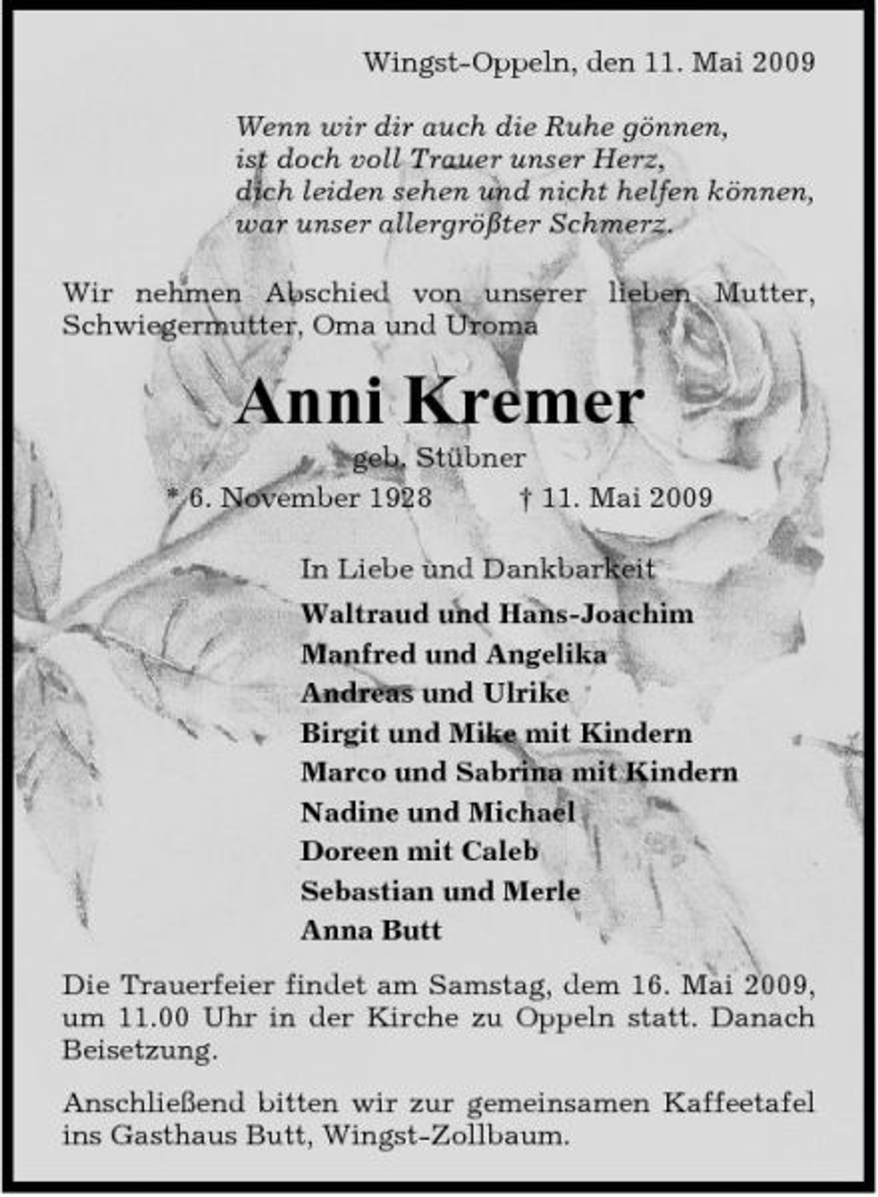 <p>Wingst-Oppeln, den 11. Mai 2009 Wenn wir dir auch die Ruhe gönnen, ist doch voll Trauer unser Herz, dich leiden sehen und nicht helfen können, war unser allergrößter Schmerz. Wir nehmen Abschied von unserer lieben Mutter, Schwiegermutter, Oma und Uroma</p><p>Anni Kremer<br />geb. Stübner * 6. November 1928 † 11. Mai 2009 In Liebe und Dankbarkeit Waltraud und Hans-Joachim Manfred und Angelika Andreas und Ulrike Birgit und Mike mit Kindern Marco und Sabrina mit Kindern Nadine und Michael Doreen mit Caleb Sebastian und Merle Anna Butt Die Trauerfeier findet am Samstag, dem 16. Mai 2009, um 11.00 Uhr in der Kirche zu Oppeln statt. Danach Beisetzung. Anschließend bitten wir zur gemeinsamen Kaffeetafel ins Gasthaus Butt, Wingst-Zollbaum.</p>