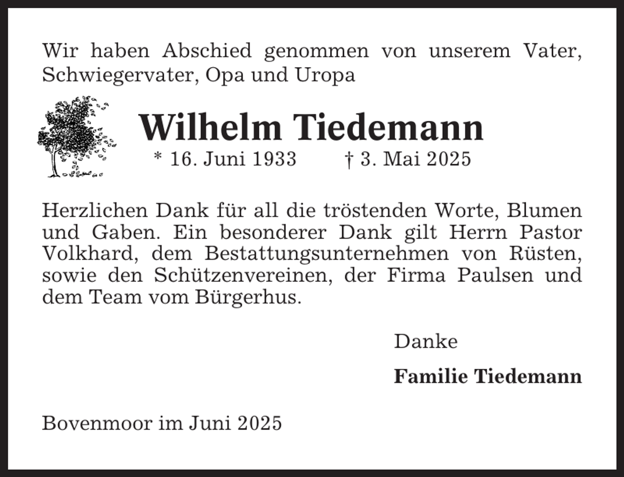 <p>Wir haben Abschied genommen von unserem Vater,<br />Schwiegervater, Opa und Uropa</p><p>Wilhelm Tiedemann<br />* 16. Juni 1933</p><p>† 3. Mai 2025</p><p>Herzlichen Dank für all die tröstenden Worte, Blumen<br />und Gaben. Ein besonderer Dank gilt Herrn Pastor<br />Volkhard, dem Bestattungsunternehmen von Rüsten,<br />sowie den Schützenvereinen, der Firma Paulsen und<br />dem Team vom Bürgerhus.<br />Danke<br />Familie Tiedemann<br />Bovenmoor im Juni 2025</p>