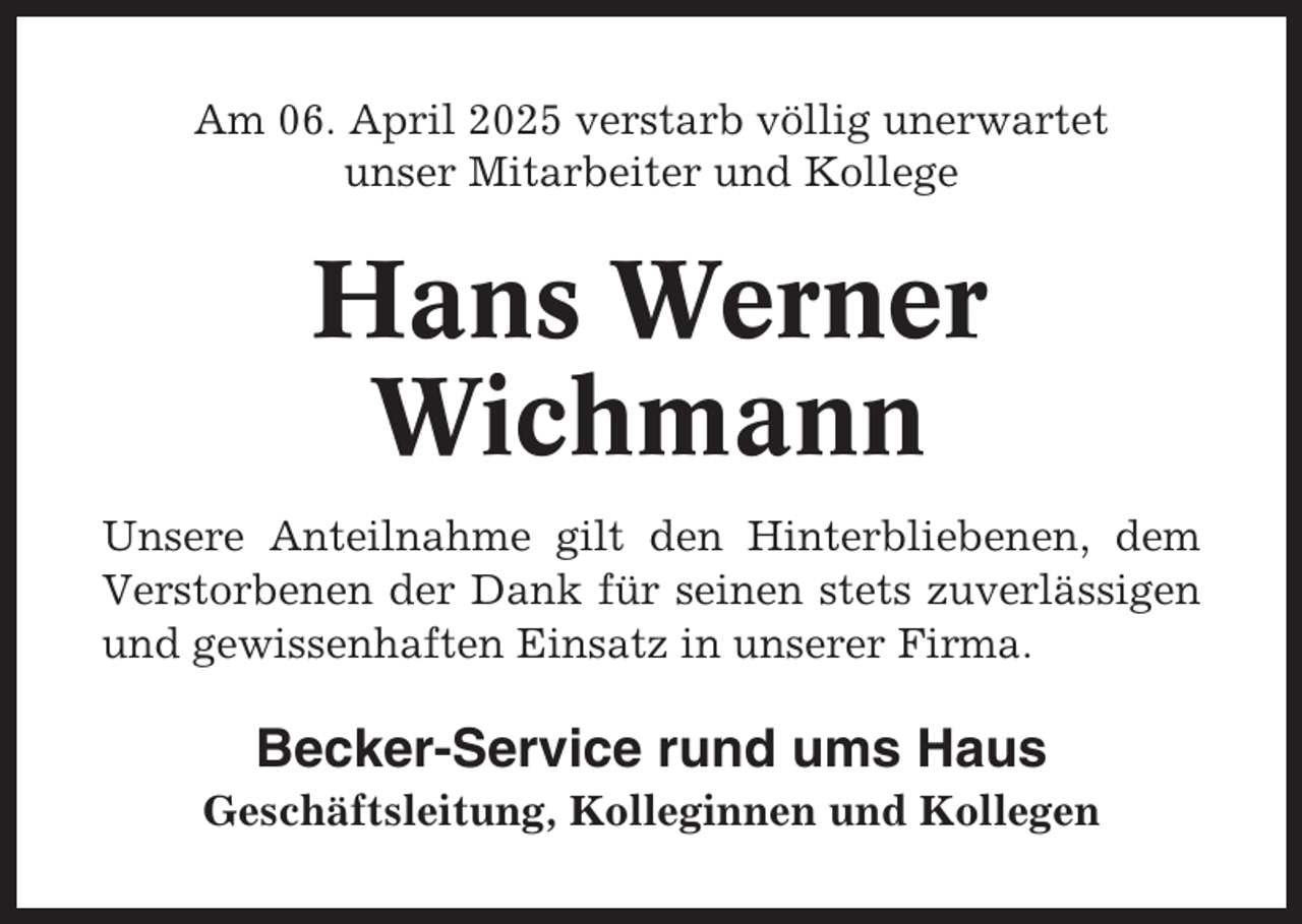 <p>Am 06. April 2025 verstarb völlig unerwartet<br />unser Mitarbeiter und Kollege</p><p>Hans Werner<br />Wichmann<br />Unsere Anteilnahme gilt den Hinterbliebenen, dem<br />Verstorbenen der Dank für seinen stets zuverlässigen<br />und gewissenhaften Einsatz in unserer Firma.</p><p>Becker-Service rund ums Haus<br />Geschäftsleitung, Kolleginnen und Kollegen</p>
