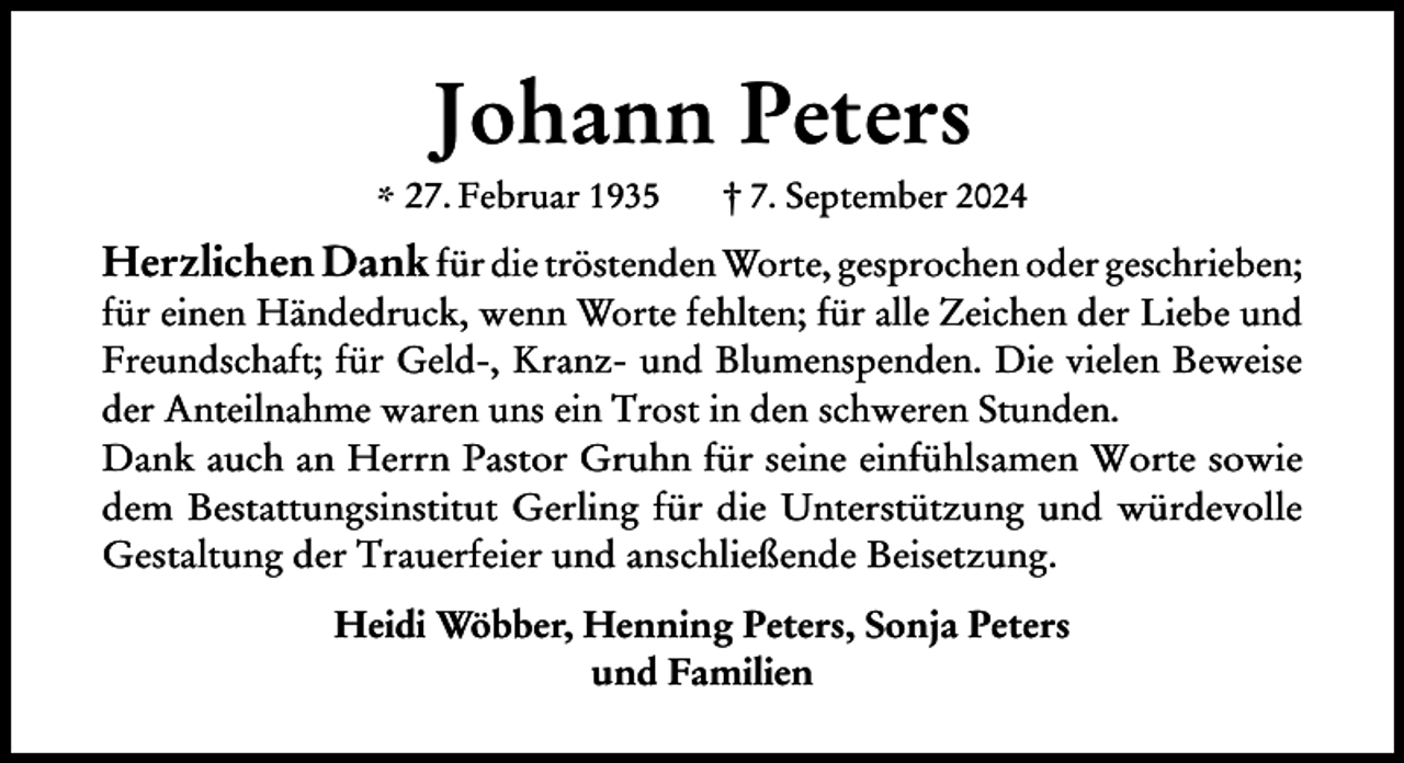 <p>Johann Peters</p><p>* 27. Februar 1935</p><p>† 7. September 2024</p><p>Herzlichen Dank für die tröstenden Worte, gesprochen oder geschrieben;<br />für einen Händedruck, wenn Worte fehlten; für alle Zeichen der Liebe und<br />Freundschaft; für Geld-, Kranz- und Blumenspenden. Die vielen Beweise<br />der Anteilnahme waren uns ein Trost in den schweren Stunden.<br />Dank auch an Herrn Pastor Gruhn für seine einfühlsamen Worte sowie<br />dem Bestattungsinstitut Gerling für die Unterstützung und würdevolle<br />Gestaltung der Trauerfeier und anschließende Beisetzung.<br />Heidi Wöbber, Henning Peters, Sonja Peters<br />und Familien</p>