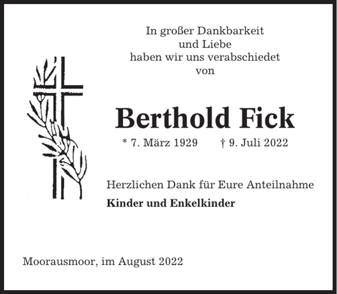 <p>In großer Dankbarkeit<br />und Liebe<br />haben wir uns verabschiedet<br />von</p><p>Berthold Fick<br />* 7. März 1929</p><p>† 9. Juli 2022</p><p>Herzlichen Dank für Eure Anteilnahme<br />Kinder und Enkelkinder</p><p>Moorausmoor, im August 2022</p>