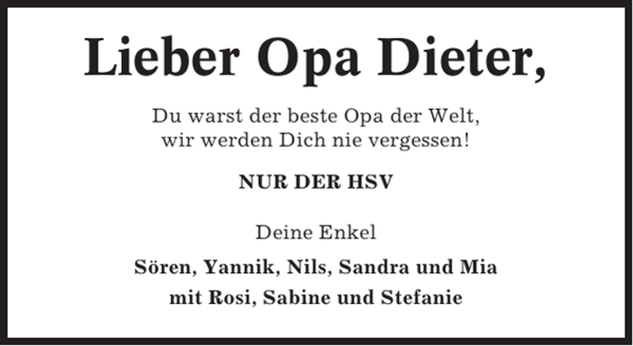 <p>Lieber Opa Dieter,<br />Du warst der beste Opa der Welt,<br />wir werden Dich nie vergessen!<br />NUR DER HSV<br />Deine Enkel<br />Sören, Yannik, Nils, Sandra und Mia<br />mit Rosi, Sabine und Stefanie</p>