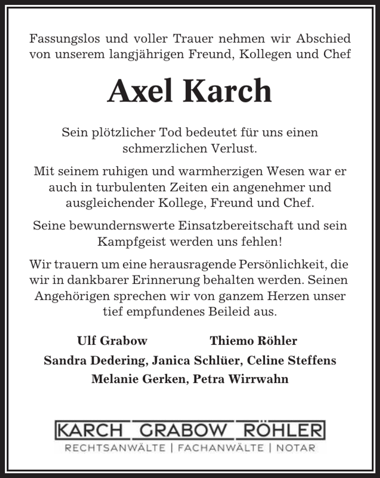 <p>Fassungslos und voller Trauer nehmen wir Abschied<br />von unserem langjährigen Freund, Kollegen und Chef</p><p>Axel Karch<br />Sein plötzlicher Tod bedeutet für uns einen<br />schmerzlichen Verlust.<br />Mit seinem ruhigen und warmherzigen Wesen war er<br />auch in turbulenten Zeiten ein angenehmer und<br />ausgleichender Kollege, Freund und Chef.<br />Seine bewundernswerte Einsatzbereitschaft und sein<br />Kampfgeist werden uns fehlen!<br />Wir trauern um eine herausragende Persönlichkeit, die<br />wir in dankbarer Erinnerung behalten werden. Seinen<br />Angehörigen sprechen wir von ganzem Herzen unser<br />tief empfundenes Beileid aus.<br />Ulf Grabow</p><p>Thiemo Röhler</p><p>Sandra Dedering, Janica Schlüer, Celine Steffens<br />Melanie Gerken, Petra Wirrwahn</p>