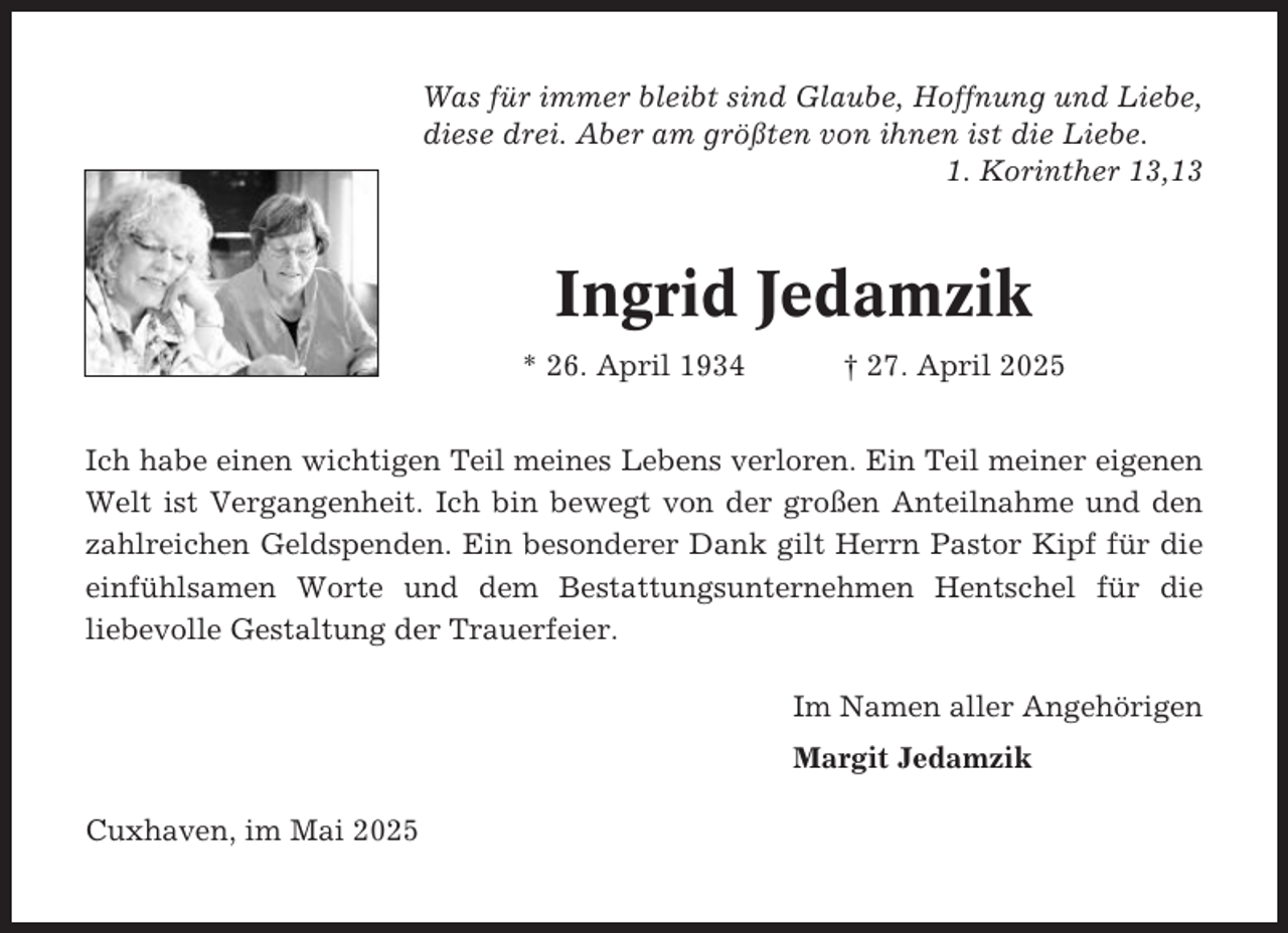 <p>Was für immer bleibt sind Glaube, Hoffnung und Liebe,<br />diese drei. Aber am größten von ihnen ist die Liebe.<br />1. Korinther 13,13</p><p>Ingrid Jedamzik<br />* 26. April 1934</p><p>† 27. April 2025</p><p>Ich habe einen wichtigen Teil meines Lebens verloren. Ein Teil meiner eigenen<br />Welt ist Vergangenheit. Ich bin bewegt von der großen Anteilnahme und den<br />zahlreichen Geldspenden. Ein besonderer Dank gilt Herrn Pastor Kipf für die<br />einfühlsamen Worte und dem Bestattungsunternehmen Hentschel für die<br />liebevolle Gestaltung der Trauerfeier.<br />Im Namen aller Angehörigen<br />Margit Jedamzik<br />Cuxhaven, im Mai 2025</p>