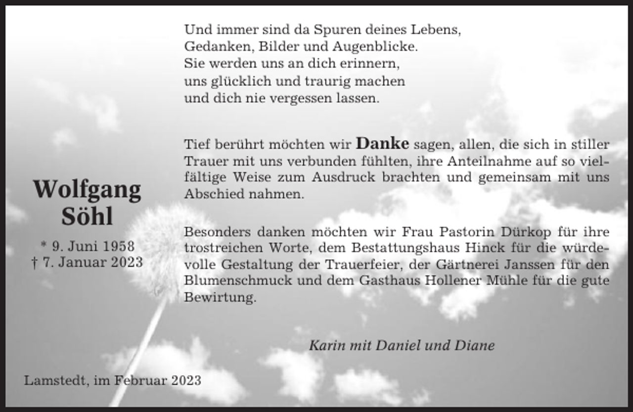 <p>Und immer sind da Spuren deines Lebens,<br />Gedanken, Bilder und Augenblicke.<br />Sie werden uns an dich erinnern,<br />uns glücklich und traurig machen<br />und dich nie vergessen lassen.</p><p>Wolfgang<br />Söhl<br />* 9. Juni 1958<br />† 7. Januar 2023</p><p>Tief berührt möchten wir Danke sagen, allen, die sich in stiller<br />Trauer mit uns verbunden fühlten, ihre Anteilnahme auf so vielfältige Weise zum Ausdruck brachten und gemeinsam mit uns<br />Abschied nahmen.<br />Besonders danken möchten wir Frau Pastorin Dürkop für ihre<br />trostreichen Worte, dem Bestattungshaus Hinck für die würdevolle Gestaltung der Trauerfeier, der Gärtnerei Janssen für den<br />Blumenschmuck und dem Gasthaus Hollener Mühle für die gute<br />Bewirtung.</p><p>Karin mit Daniel und Diane<br />Lamstedt, im Februar 2023</p>
