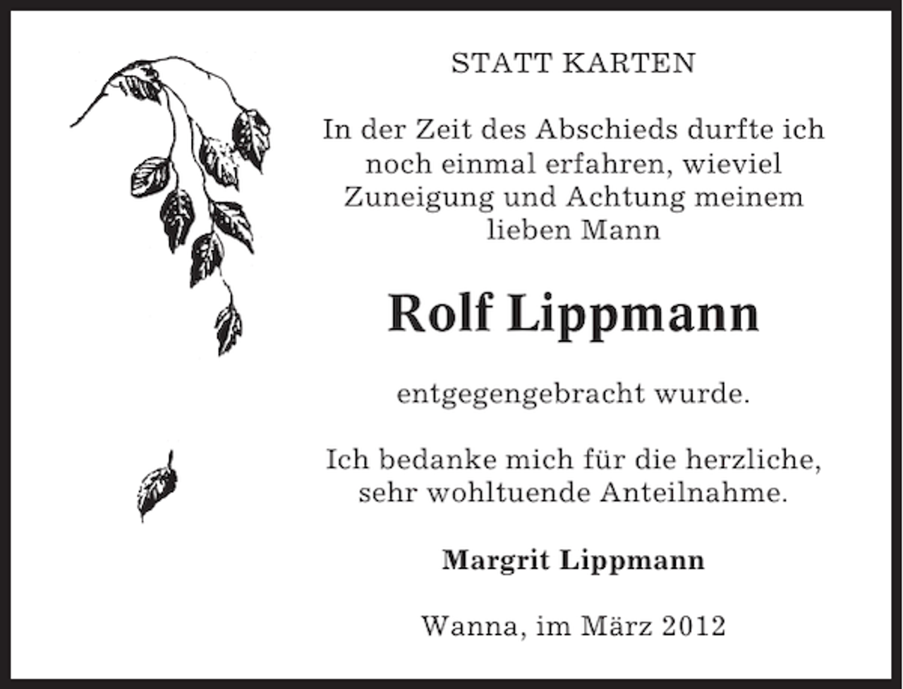 <p>STATT KARTEN<br />In der Zeit des Abschieds durfte ich<br />noch einmal erfahren, wieviel<br />Zuneigung und Achtung meinem<br />lieben Mann</p><p>Rolf Lippmann<br />entgegengebracht wurde.<br />Ich bedanke mich für die herzliche,<br />sehr wohltuende Anteilnahme.<br />Margrit Lippmann<br />Wanna, im März 2012</p>
