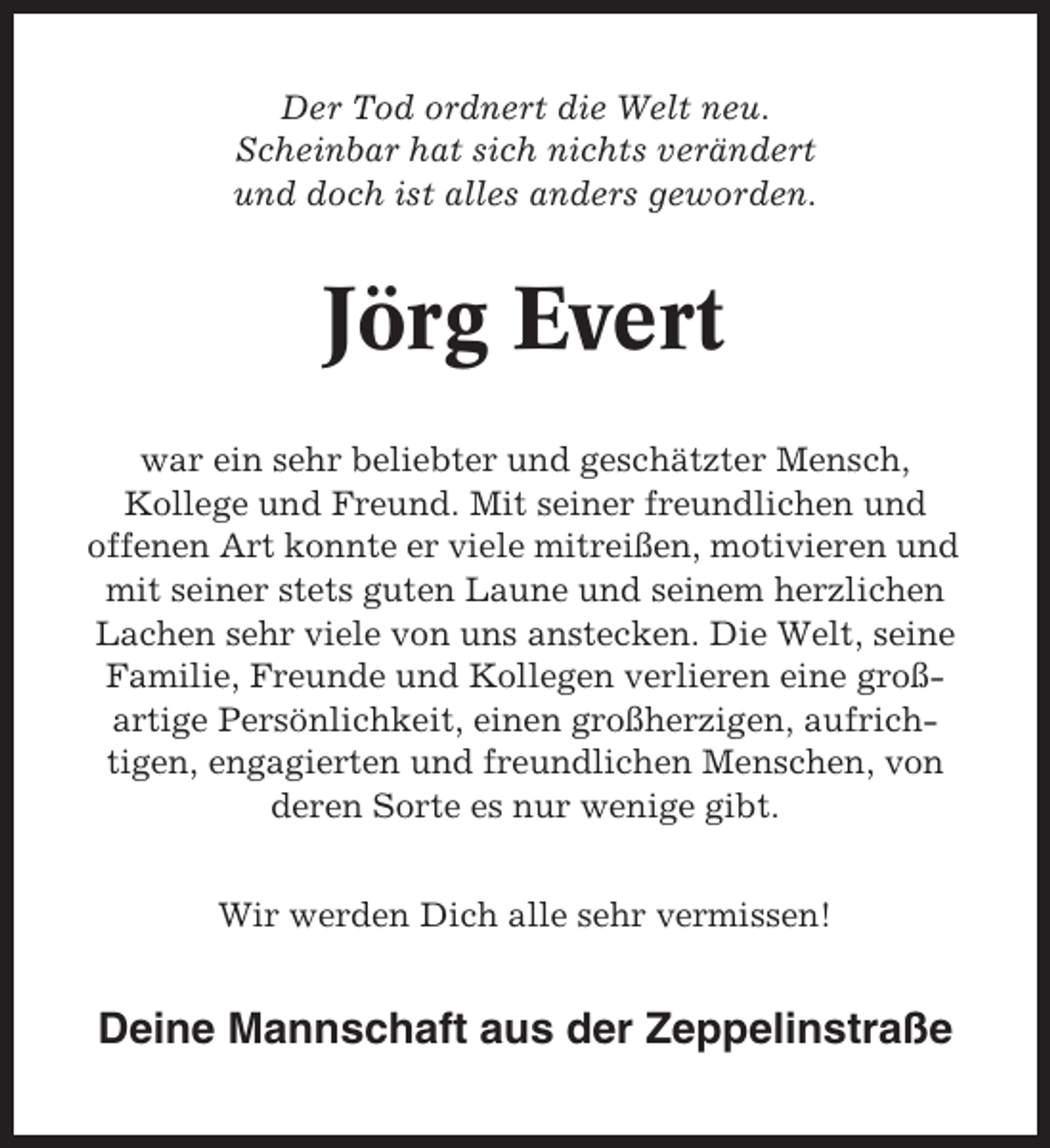 <p>Der Tod ordnert die Welt neu.<br />Scheinbar hat sich nichts verändert<br />und doch ist alles anders geworden.</p><p>Jörg Evert<br />war ein sehr beliebter und geschätzter Mensch,<br />Kollege und Freund. Mit seiner freundlichen und<br />offenen Art konnte er viele mitreißen, motivieren und<br />mit seiner stets guten Laune und seinem herzlichen<br />Lachen sehr viele von uns anstecken. Die Welt, seine<br />Familie, Freunde und Kollegen verlieren eine großartige Persönlichkeit, einen großherzigen, aufrichtigen, engagierten und freundlichen Menschen, von<br />deren Sorte es nur wenige gibt.<br />Wir werden Dich alle sehr vermissen!</p><p>Deine Mannschaft aus der Zeppelinstraße</p>