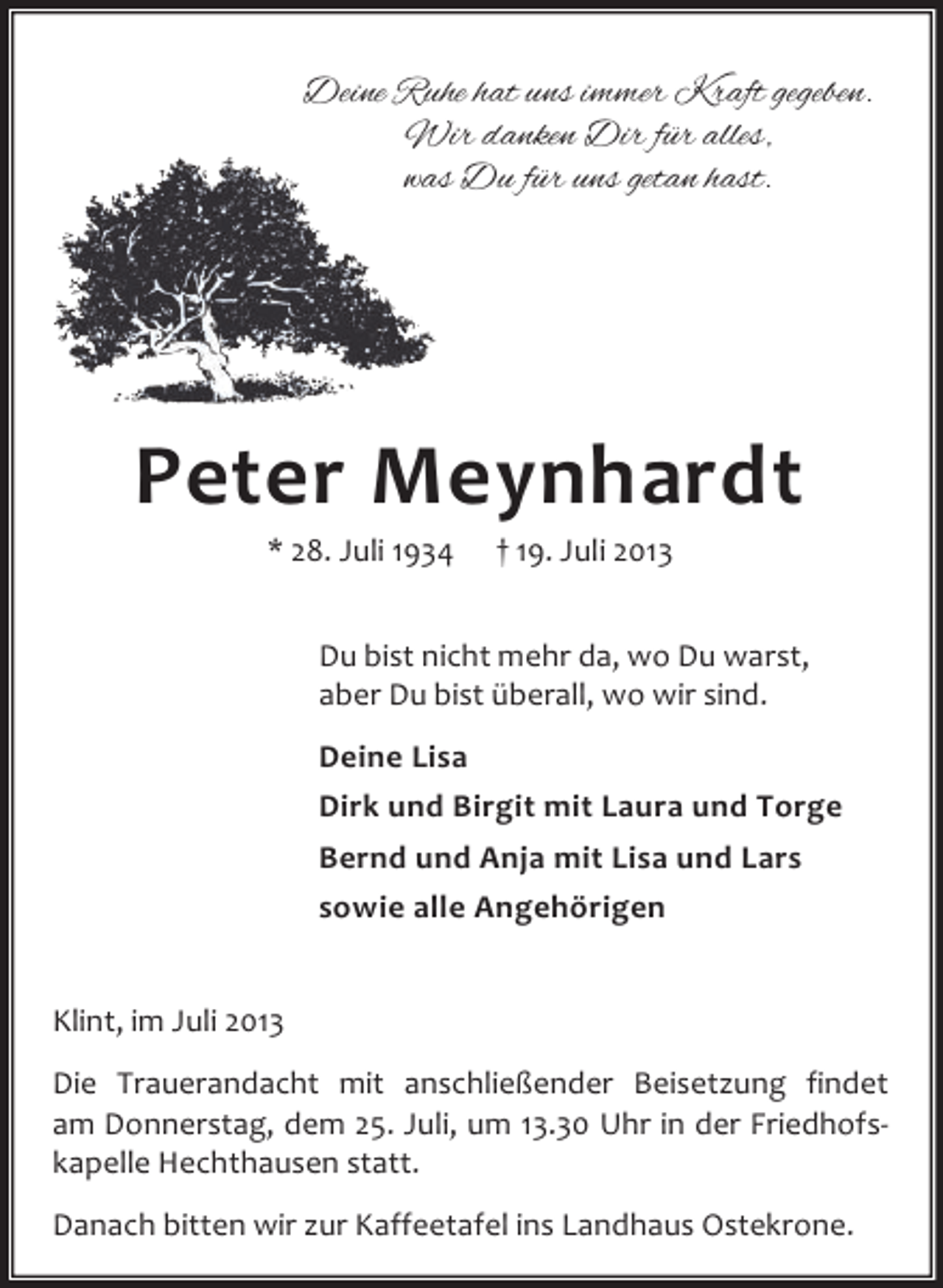 <p>Deine Ruhe hat uns immer Kraft gegeben.<br />Wir danken Dir für alles,<br />was Du für uns getan hast.</p><p>Peter Meynhardt<br />* 28. Juli 1934</p><p>† 19. Juli 2013</p><p>Du bist nicht mehr da, wo Du warst,<br />aber Du bist überall, wo wir sind.<br />Deine Lisa<br />Dirk und Birgit mit Laura und Torge<br />Bernd und Anja mit Lisa und Lars<br />sowie alle Angehörigen<br />Klint, im Juli 2013<br />Die Trauerandacht mit anschließender Beisetzung findet<br />am Donnerstag, dem 25. Juli, um 13.30 Uhr in der Friedhofskapelle Hechthausen statt.<br />Danach bitten wir zur Kaffeetafel ins Landhaus Ostekrone.</p>