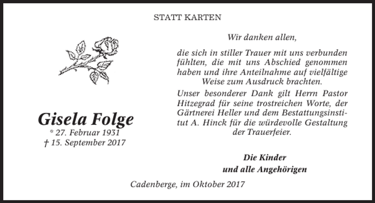 <p>STATT KARTEN<br />Wir danken allen,</p><p>Gisela Folge<br />* 27. Februar 1931<br />† 15. September 2017</p><p>die sich in stiller Trauer mit uns verbunden<br />fühlten, die mit uns Abschied genommen<br />haben und ihre Anteilnahme auf vielfältige<br />Weise zum Ausdruck brachten.<br />Unser besonderer Dank gilt Herrn Pastor<br />Hitzegrad für seine trostreichen Worte, der<br />Gärtnerei Heller und dem Bestattungsinstitut A. Hinck für die würdevolle Gestaltung<br />der Trauerfeier.<br />Die Kinder<br />und alle Angehörigen</p><p>Cadenberge, im Oktober 2017</p>