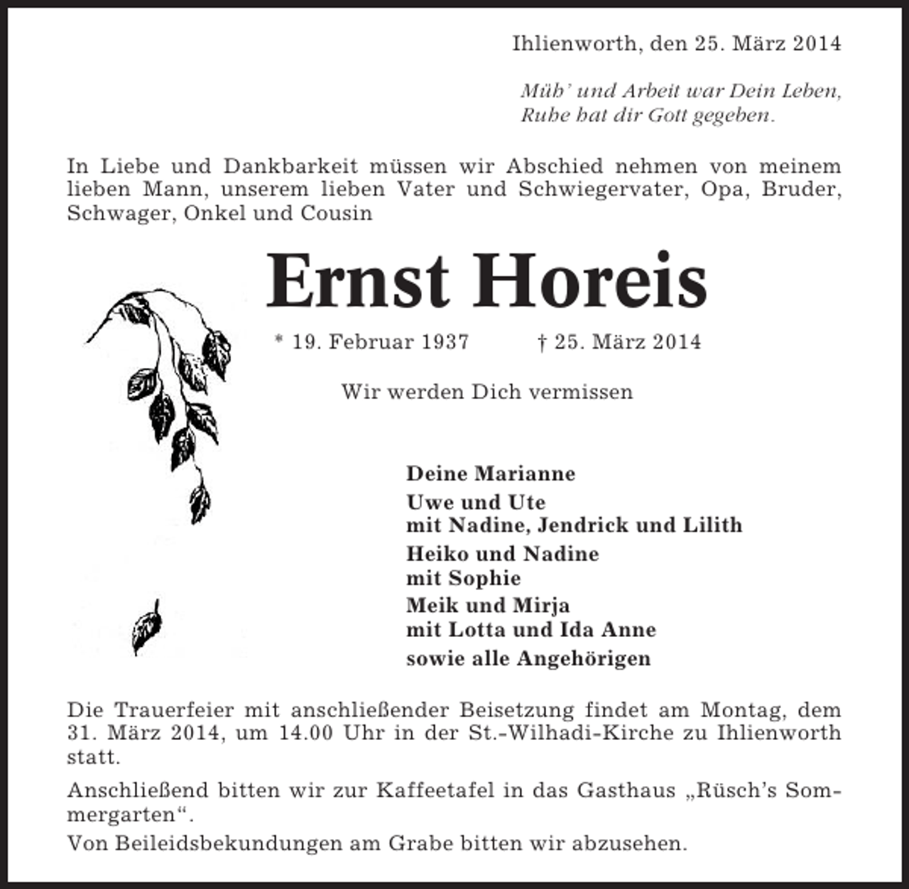 <p>Ihlienworth, den 25. März 2014<br />Müh’ und Arbeit war Dein Leben,<br />Ruhe hat dir Gott gegeben.<br />In Liebe und Dankbarkeit müssen wir Abschied nehmen von meinem<br />lieben Mann, unserem lieben Vater und Schwiegervater, Opa, Bruder,<br />Schwager, Onkel und Cousin</p><p>Ernst Horeis<br />* 19. Februar 1937</p><p>† 25. März 2014</p><p>Wir werden Dich vermissen</p><p>Deine Marianne<br />Uwe und Ute<br />mit Nadine, Jendrick und Lilith<br />Heiko und Nadine<br />mit Sophie<br />Meik und Mirja<br />mit Lotta und Ida Anne<br />sowie alle Angehörigen<br />Die Trauerfeier mit anschließender Beisetzung findet am Montag, dem<br />31. März 2014, um 14.00 Uhr in der St.-Wilhadi-Kirche zu Ihlienworth<br />statt.<br />Anschließend bitten wir zur Kaffeetafel in das Gasthaus „Rüsch’s Sommergarten“.<br />Von Beileidsbekundungen am Grabe bitten wir abzusehen.</p>
