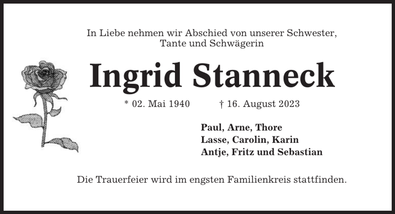 <p>In Liebe nehmen wir Abschied von unserer Schwester,<br />Tante und Schwägerin</p><p>Ingrid Stanneck<br />* 02. Mai 1940</p><p>† 16. August 2023<br />Paul, Arne, Thore<br />Lasse, Carolin, Karin<br />Antje, Fritz und Sebastian</p><p>Die Trauerfeier wird im engsten Familienkreis stattfinden.</p>