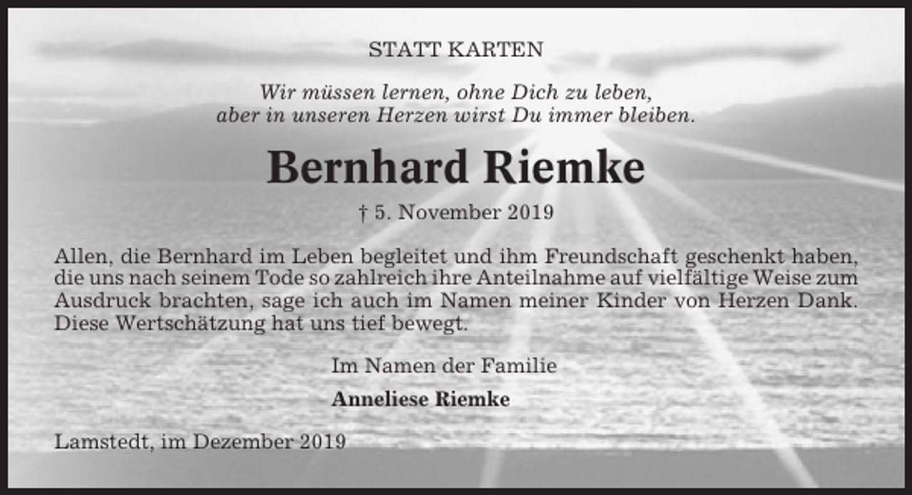 <p>STATT KARTEN<br />Wir müssen lernen, ohne Dich zu leben,<br />aber in unseren Herzen wirst Du immer bleiben.</p><p>Bernhard Riemke<br />† 5. November 2019<br />Allen, die Bernhard im Leben begleitet und ihm Freundschaft geschenkt haben,<br />die uns nach seinem Tode so zahlreich ihre Anteilnahme auf vielfältige Weise zum<br />Ausdruck brachten, sage ich auch im Namen meiner Kinder von Herzen Dank.<br />Diese Wertschätzung hat uns tief bewegt.<br />Im Namen der Familie<br />Anneliese Riemke<br />Lamstedt, im Dezember 2019</p>