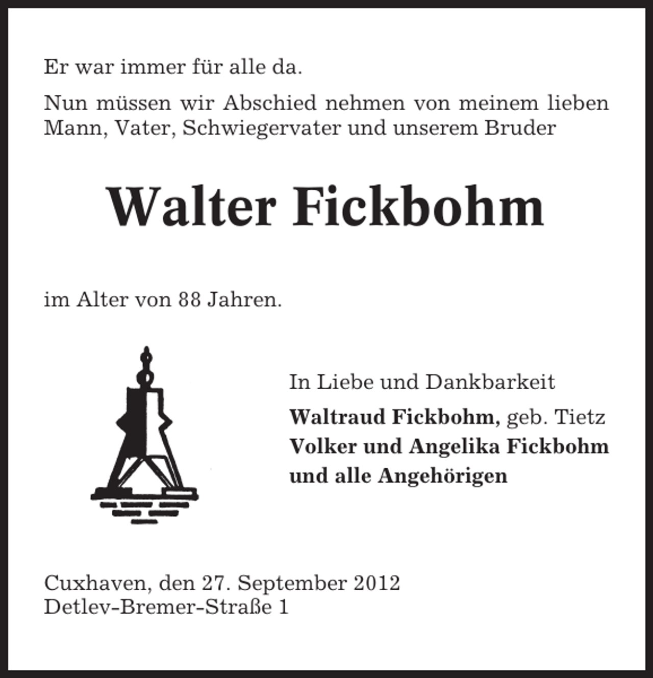 <p>Er war immer für alle da.<br />Nun müssen wir Abschied nehmen von meinem lieben<br />Mann, Vater, Schwiegervater und unserem Bruder</p><p>Walter Fickbohm<br />im Alter von 88 Jahren.</p><p>In Liebe und Dankbarkeit<br />Waltraud Fickbohm, geb. Tietz<br />Volker und Angelika Fickbohm<br />und alle Angehörigen</p><p>Cuxhaven, den 27. September 2012<br />Detlev-Bremer-Straße 1</p>