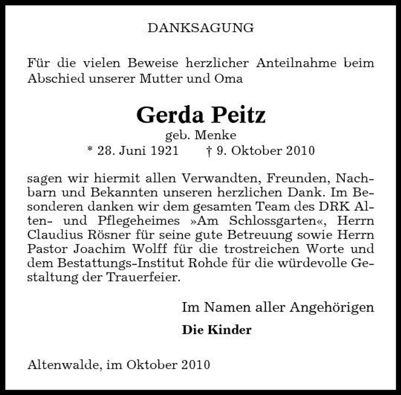 <p>DANKSAGUNG Für die vielen Beweise herzlicher Anteilnahme beim Abschied unserer Mutter und Oma</p><p>Gerda Peitz<br />geb. Menke * 28. Juni 1921 † 9. Oktober 2010 sagen wir hiermit allen Verwandten, Freunden, Nachbarn und Bekannten unseren herzlichen Dank. Im Besonderen danken wir dem gesamten Team des DRK Alten- und Pflegeheimes »Am Schlossgarten«, Herrn Claudius Rösner für seine gute Betreuung sowie Herrn Pastor Joachim Wolff für die trostreichen Worte und dem Bestattungs-Institut Rohde für die würdevolle Gestaltung der Trauerfeier.</p><p>Im Namen aller Angehörigen<br />Die Kinder Altenwalde, im Oktober 2010</p>