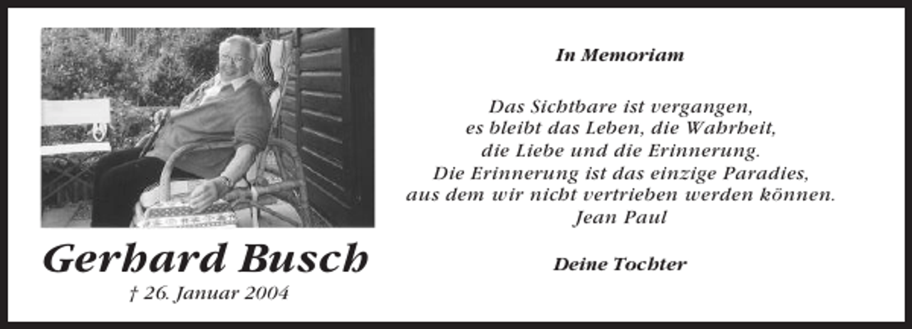 <p>In Memoriam</p><p>Das Sichtbare ist vergangen,<br />es bleibt das Leben, die Wahrheit,<br />die Liebe und die Erinnerung.<br />Die Erinnerung ist das einzige Paradies,<br />aus dem wir nicht vertrieben werden können.<br />Jean Paul</p><p>Gerhard Busch<br />† 26. Januar 2004</p><p>Deine Tochter</p>