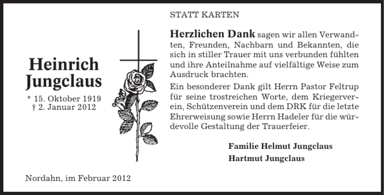 <p>STATT KARTEN</p><p>Herzlichen Dank sagen wir allen Verwand-</p><p>Heinrich<br />Jungclaus<br />* 15. Oktober 1919<br />† 2. Januar 2012</p><p>ten, Freunden, Nachbarn und Bekannten, die<br />sich in stiller Trauer mit uns verbunden fühlten<br />und ihre Anteilnahme auf vielfältige Weise zum<br />Ausdruck brachten.<br />Ein besonderer Dank gilt Herrn Pastor Feltrup<br />für seine trostreichen Worte, dem Kriegerverein, Schützenverein und dem DRK für die letzte<br />Ehrerweisung sowie Herrn Hadeler für die würdevolle Gestaltung der Trauerfeier.<br />Familie Helmut Jungclaus<br />Hartmut Jungclaus</p><p>Nordahn, im Februar 2012</p>