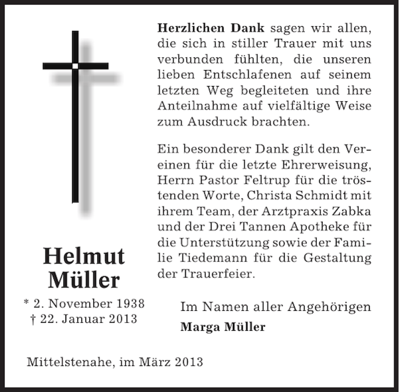 <p>Herzlichen Dank sagen wir allen,<br />die sich in stiller Trauer mit uns<br />verbunden fühlten, die unseren<br />lieben Entschlafenen auf seinem<br />letzten Weg begleiteten und ihre<br />Anteilnahme auf vielfältige Weise<br />zum Ausdruck brachten.</p><p>Helmut<br />Müller<br />* 2. November 1938<br />† 22. Januar 2013</p><p>Ein besonderer Dank gilt den Vereinen für die letzte Ehrerweisung,<br />Herrn Pastor Feltrup für die tröstenden Worte, Christa Schmidt mit<br />ihrem Team, der Arztpraxis Zabka<br />und der Drei Tannen Apotheke für<br />die Unterstützung sowie der Familie Tiedemann für die Gestaltung<br />der Trauerfeier.</p><p>Im Namen aller Angehörigen<br />Marga Müller</p><p>Mittelstenahe, im März 2013</p>