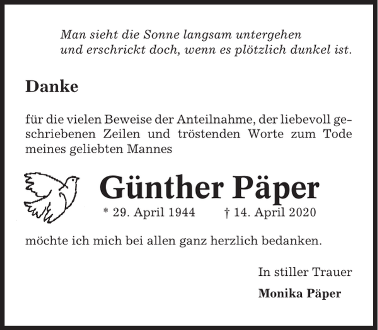 <p>Man sieht die Sonne langsam untergehen<br />und erschrickt doch, wenn es plötzlich dunkel ist.</p><p>Danke<br />für die vielen Beweise der Anteilnahme, der liebevoll geschriebenen Zeilen und tröstenden Worte zum Tode<br />meines geliebten Mannes</p><p>Günther Päper<br />* 29. April 1944</p><p>† 14. April 2020</p><p>möchte ich mich bei allen ganz herzlich bedanken.<br />In stiller Trauer<br />Monika Päper</p>