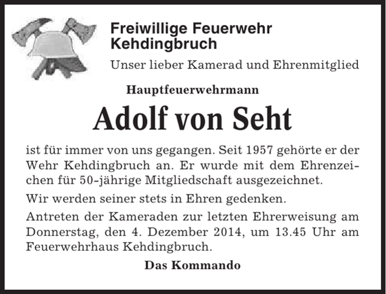 <p>Freiwillige Feuerwehr<br />Kehdingbruch<br />Unser lieber Kamerad und Ehrenmitglied<br />Hauptfeuerwehrmann</p><p>Adolf von Seht<br />ist für immer von uns gegangen. Seit 1957 gehörte er der<br />Wehr Kehdingbruch an. Er wurde mit dem Ehrenzeichen für 50-jährige Mitgliedschaft ausgezeichnet.<br />Wir werden seiner stets in Ehren gedenken.<br />Antreten der Kameraden zur letzten Ehrerweisung am<br />Donnerstag, den 4. Dezember 2014, um 13.45 Uhr am<br />Feuerwehrhaus Kehdingbruch.<br />Das Kommando</p>