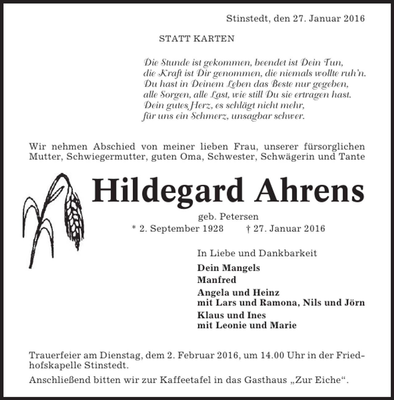 <p>Stinstedt, den 27. Januar 2016<br />STATT KARTEN</p><p>Die Stunde ist gekommen, beendet ist Dein Tun,<br />die Kraft ist Dir genommen, die niemals wollte ruh’n.<br />Du hast in Deinem Leben das Beste nur gegeben,<br />alle Sorgen, alle Last, wie still Du sie ertragen hast.<br />Dein gutes Herz, es schlägt nicht mehr,<br />für uns ein Schmerz, unsagbar schwer.<br />Wir nehmen Abschied von meiner lieben Frau, unserer fürsorglichen<br />Mutter, Schwiegermutter, guten Oma, Schwester, Schwägerin und Tante</p><p>Hildegard Ahrens<br />geb. Petersen<br />* 2. September 1928<br />† 27. Januar 2016<br />In Liebe und Dankbarkeit<br />Dein Mangels<br />Manfred<br />Angela und Heinz<br />mit Lars und Ramona, Nils und Jörn<br />Klaus und Ines<br />mit Leonie und Marie<br />Trauerfeier am Dienstag, dem 2. Februar 2016, um 14.00 Uhr in der Friedhofskapelle Stinstedt.<br />Anschließend bitten wir zur Kaffeetafel in das Gasthaus „Zur Eiche“.</p>