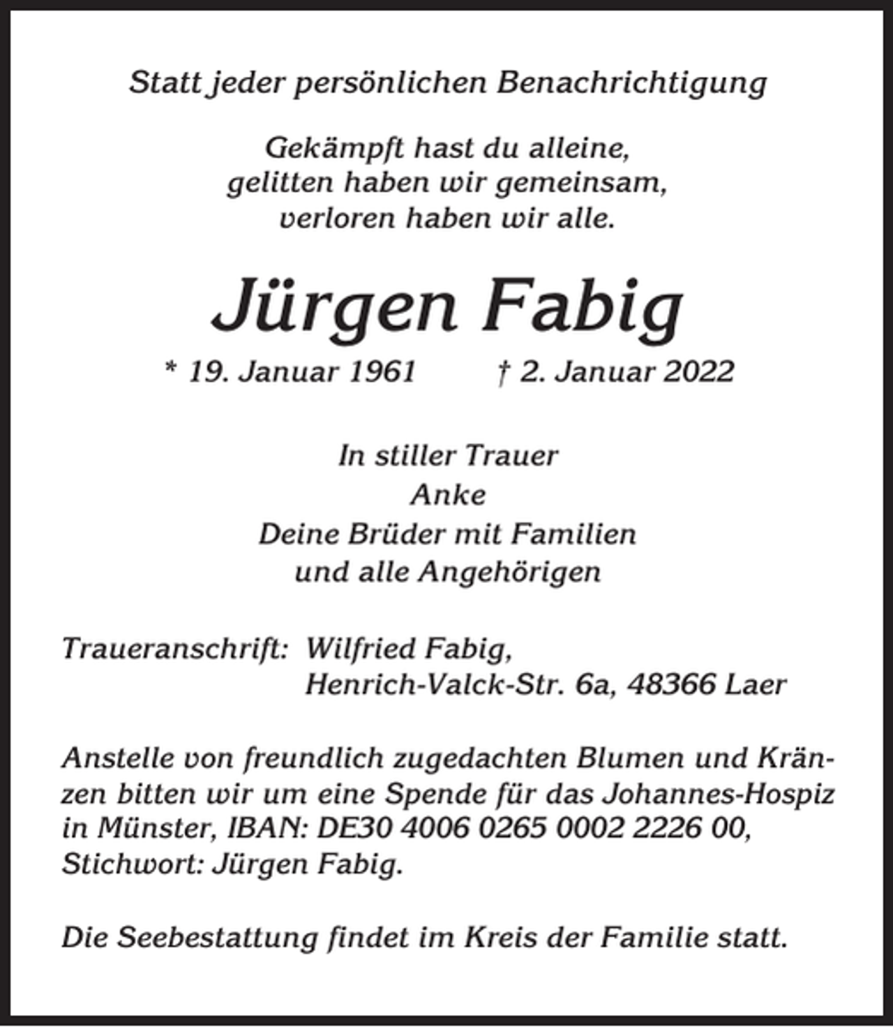 <p>Statt jeder persönlichen Benachrichtigung<br />Gekämpft hast du alleine,<br />gelitten haben wir gemeinsam,<br />verloren haben wir alle.</p><p>Jürgen Fabig<br />* 19. Januar 1961</p><p>† 2. Januar 2022</p><p>In stiller Trauer<br />Anke<br />Deine Brüder mit Familien<br />und alle Angehörigen<br />Traueranschrift: Wilfried Fabig,<br />Henrich-Valck-Str. 6a, 48366 Laer<br />Anstelle von freundlich zugedachten Blumen und Kränzen bitten wir um eine Spende für das Johannes-Hospiz<br />in Münster, IBAN: DE30 4006 0265 000226 00,<br />Stichwort: Jürgen Fabig.<br />Die Seebestattung findet im Kreis der Familie statt.</p>