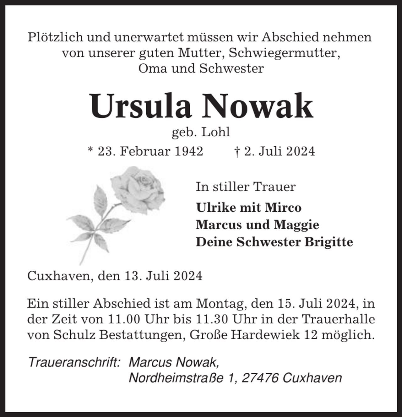 <p>Plötzlich und unerwartet müssen wir Abschied nehmen<br />von unserer guten Mutter, Schwiegermutter,<br />Oma und Schwester</p><p>Ursula Nowak<br />geb. Lohl<br />* 23. Februar 1942<br />† 2. Juli 2024<br />In stiller Trauer<br />Ulrike mit Mirco<br />Marcus und Maggie<br />Deine Schwester Brigitte<br />Cuxhaven, den 13. Juli 2024<br />Ein stiller Abschied ist am Montag, den 15. Juli 2024, in<br />der Zeit von 11.00 Uhr bis 11.30 Uhr in der Trauerhalle<br />von Schulz Bestattungen, Große Hardewiek 12 möglich.<br />Traueranschrift: Marcus Nowak,<br />Nordheimstraße 1, 27476 Cuxhaven</p>