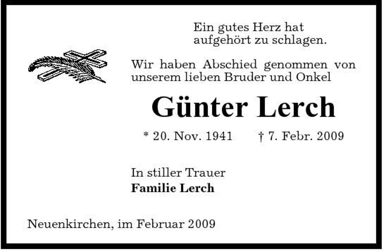 <p>Ein gutes Herz hat aufgehört zu schlagen. Wir haben Abschied genommen von unserem lieben Bruder und Onkel</p><p>Günter Lerch<br />* 20. Nov. 1941 In stiller Trauer Familie Lerch Neuenkirchen, im Februar 2009 † 7. Febr. 2009</p>
