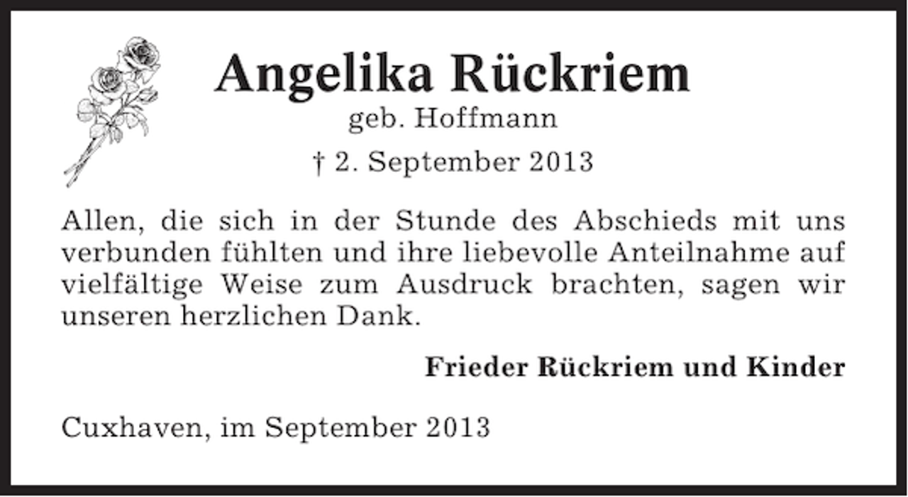 <p>Angelika Rückriem<br />geb. Hoffmann<br />† 2. September 2013<br />Allen, die sich in der Stunde des Abschieds mit uns<br />verbunden fühlten und ihre liebevolle Anteilnahme auf<br />vielfältige Weise zum Ausdruck brachten, sagen wir<br />unseren herzlichen Dank.<br />Frieder Rückriem und Kinder<br />Cuxhaven, im September 2013</p>