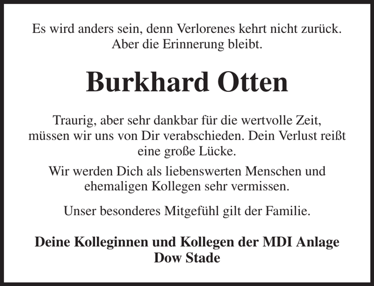 <p>Es wird anders sein, denn Verlorenes kehrt nicht zurück.<br />Aber die Erinnerung bleibt.</p>
<p>Burkhard Otten<br />Traurig, aber sehr dankbar für die wertvolle Zeit,<br />müssen wir uns von Dir verabschieden. Dein Verlust reißt<br />eine große Lücke.<br />Wir werden Dich als liebenswerten Menschen und<br />ehemaligen Kollegen sehr vermissen.<br />Unser besonderes Mitgefühl gilt der Familie.</p>
<p>Deine Kolleginnen und Kollegen der MDI Anlage<br />Dow Stade</p>