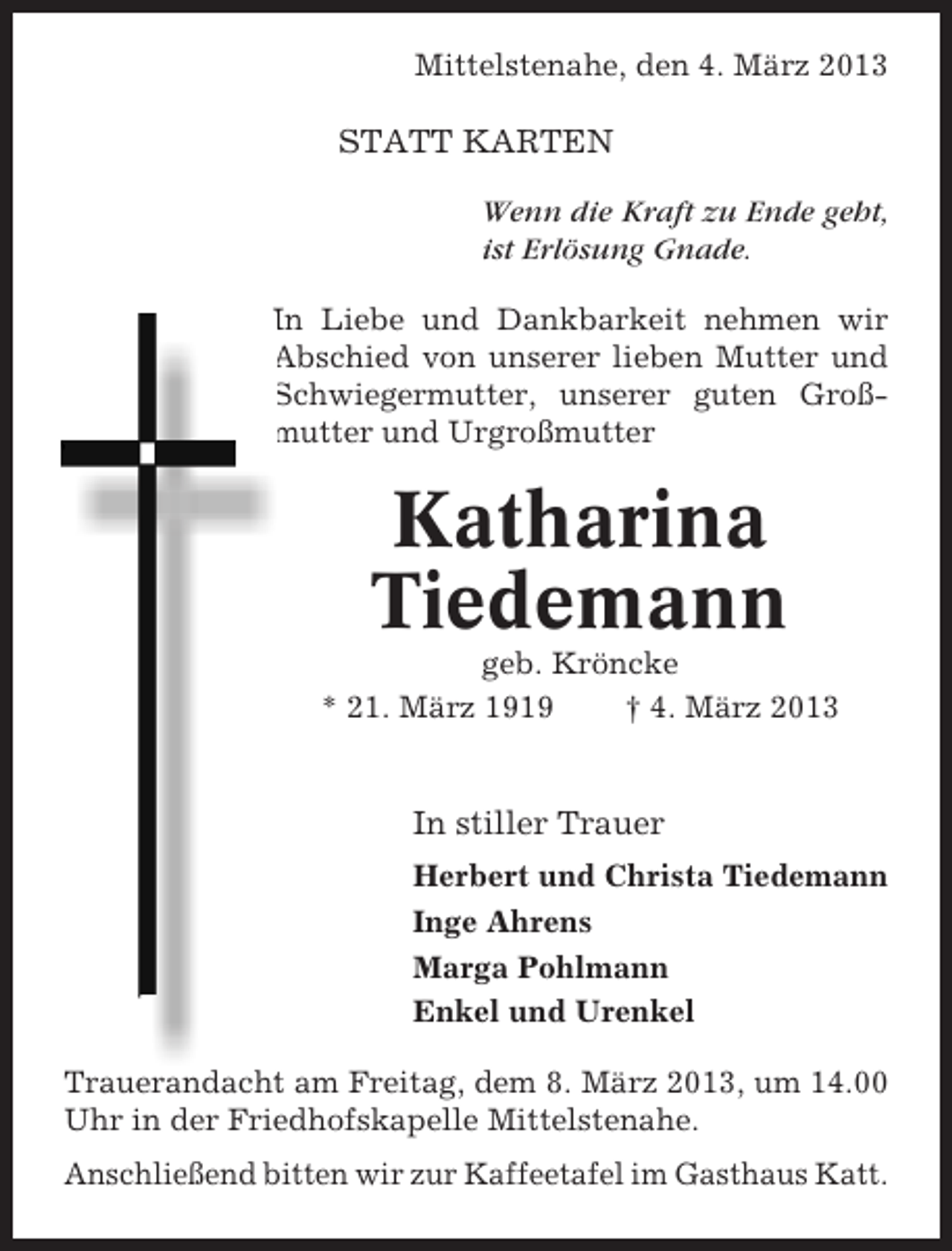 <p>Mittelstenahe, den 4. März 2013</p><p>STATT KARTEN<br />Wenn die Kraft zu Ende geht,<br />ist Erlösung Gnade.<br />In Liebe und Dankbarkeit nehmen wir<br />Abschied von unserer lieben Mutter und<br />Schwiegermutter, unserer guten Großmutter und Urgroßmutter</p><p>Katharina<br />Tiedemann<br />geb. Kröncke<br />* 21. März 1919<br />† 4. März 2013</p><p>In stiller Trauer<br />Herbert und Christa Tiedemann<br />Inge Ahrens<br />Marga Pohlmann<br />Enkel und Urenkel<br />Trauerandacht am Freitag, dem 8. März 2013, um 14.00<br />Uhr in der Friedhofskapelle Mittelstenahe.<br />Anschließend bitten wir zur Kaffeetafel im Gasthaus Katt.</p>