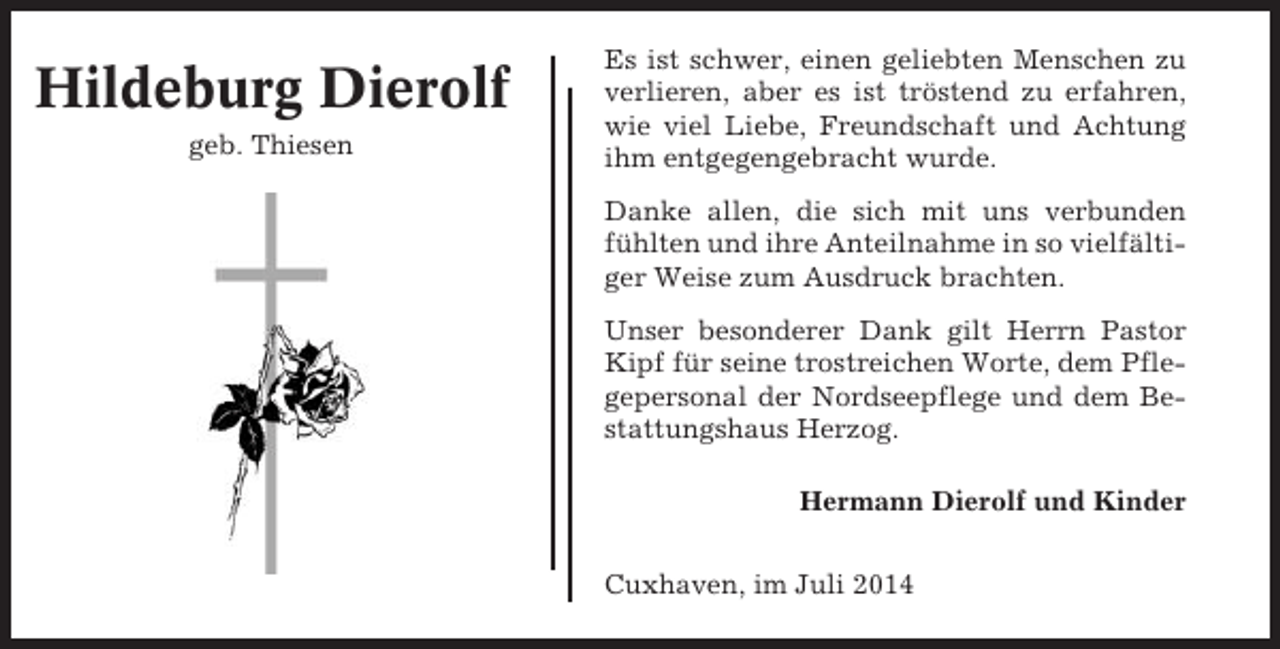 <p>Hildeburg Dierolf<br />geb. Thiesen</p><p>Es ist schwer, einen geliebten Menschen zu<br />verlieren, aber es ist tröstend zu erfahren,<br />wie viel Liebe, Freundschaft und Achtung<br />ihm entgegengebracht wurde.<br />Danke allen, die sich mit uns verbunden<br />fühlten und ihre Anteilnahme in so vielfältiger Weise zum Ausdruck brachten.<br />Unser besonderer Dank gilt Herrn Pastor<br />Kipf für seine trostreichen Worte, dem Pflegepersonal der Nordseepflege und dem Bestattungshaus Herzog.<br />Hermann Dierolf und Kinder<br />Cuxhaven, im Juli 2014</p>