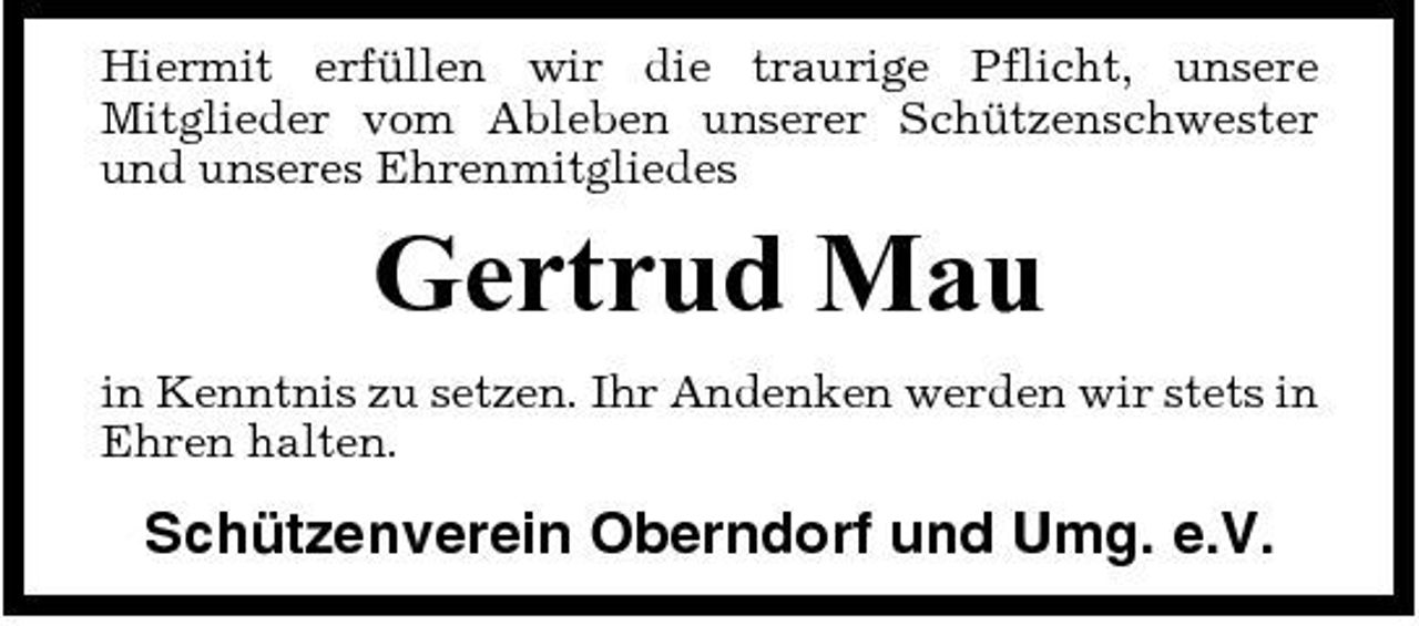<p>Hiermit erfüllen wir die traurige Pflicht, unsere Mitglieder vom Ableben unserer Schützenschwester und unseres Ehrenmitgliedes</p><p>Gertrud Mau<br />in Kenntnis zu setzen. Ihr Andenken werden wir stets in Ehren halten.</p><p>Schützenverein Oberndorf und Umg. e.V.</p>