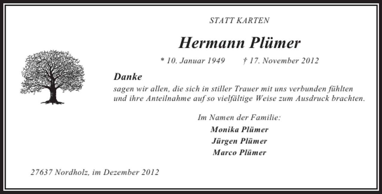 <p>STATT KARTEN</p><p>Hermann Plümer<br />* 10. Januar 1949</p><p>† 17. November 2012</p><p>Danke<br />sagen wir allen, die sich in stiller Trauer mit uns verbunden fühlten<br />und ihre Anteilnahme auf so vielfältige Weise zum Ausdruck brachten.<br />Im Namen der Familie:<br />Monika Plümer<br />Jürgen Plümer<br />Marco Plümer<br />27637 Nordholz, im Dezember 2012</p>